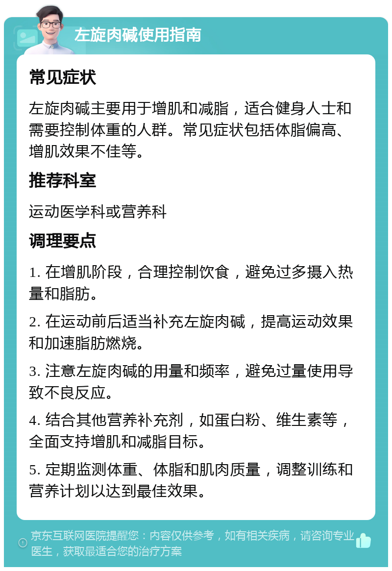 左旋肉碱使用指南 常见症状 左旋肉碱主要用于增肌和减脂，适合健身人士和需要控制体重的人群。常见症状包括体脂偏高、增肌效果不佳等。 推荐科室 运动医学科或营养科 调理要点 1. 在增肌阶段，合理控制饮食，避免过多摄入热量和脂肪。 2. 在运动前后适当补充左旋肉碱，提高运动效果和加速脂肪燃烧。 3. 注意左旋肉碱的用量和频率，避免过量使用导致不良反应。 4. 结合其他营养补充剂，如蛋白粉、维生素等，全面支持增肌和减脂目标。 5. 定期监测体重、体脂和肌肉质量，调整训练和营养计划以达到最佳效果。