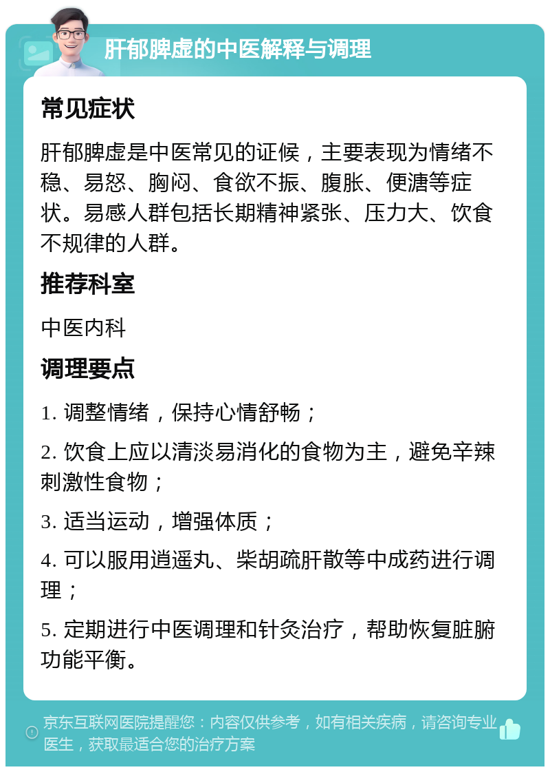 肝郁脾虚的中医解释与调理 常见症状 肝郁脾虚是中医常见的证候，主要表现为情绪不稳、易怒、胸闷、食欲不振、腹胀、便溏等症状。易感人群包括长期精神紧张、压力大、饮食不规律的人群。 推荐科室 中医内科 调理要点 1. 调整情绪，保持心情舒畅； 2. 饮食上应以清淡易消化的食物为主，避免辛辣刺激性食物； 3. 适当运动，增强体质； 4. 可以服用逍遥丸、柴胡疏肝散等中成药进行调理； 5. 定期进行中医调理和针灸治疗，帮助恢复脏腑功能平衡。