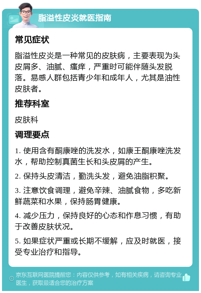 脂溢性皮炎就医指南 常见症状 脂溢性皮炎是一种常见的皮肤病，主要表现为头皮屑多、油腻、瘙痒，严重时可能伴随头发脱落。易感人群包括青少年和成年人，尤其是油性皮肤者。 推荐科室 皮肤科 调理要点 1. 使用含有酮康唑的洗发水，如康王酮康唑洗发水，帮助控制真菌生长和头皮屑的产生。 2. 保持头皮清洁，勤洗头发，避免油脂积聚。 3. 注意饮食调理，避免辛辣、油腻食物，多吃新鲜蔬菜和水果，保持肠胃健康。 4. 减少压力，保持良好的心态和作息习惯，有助于改善皮肤状况。 5. 如果症状严重或长期不缓解，应及时就医，接受专业治疗和指导。