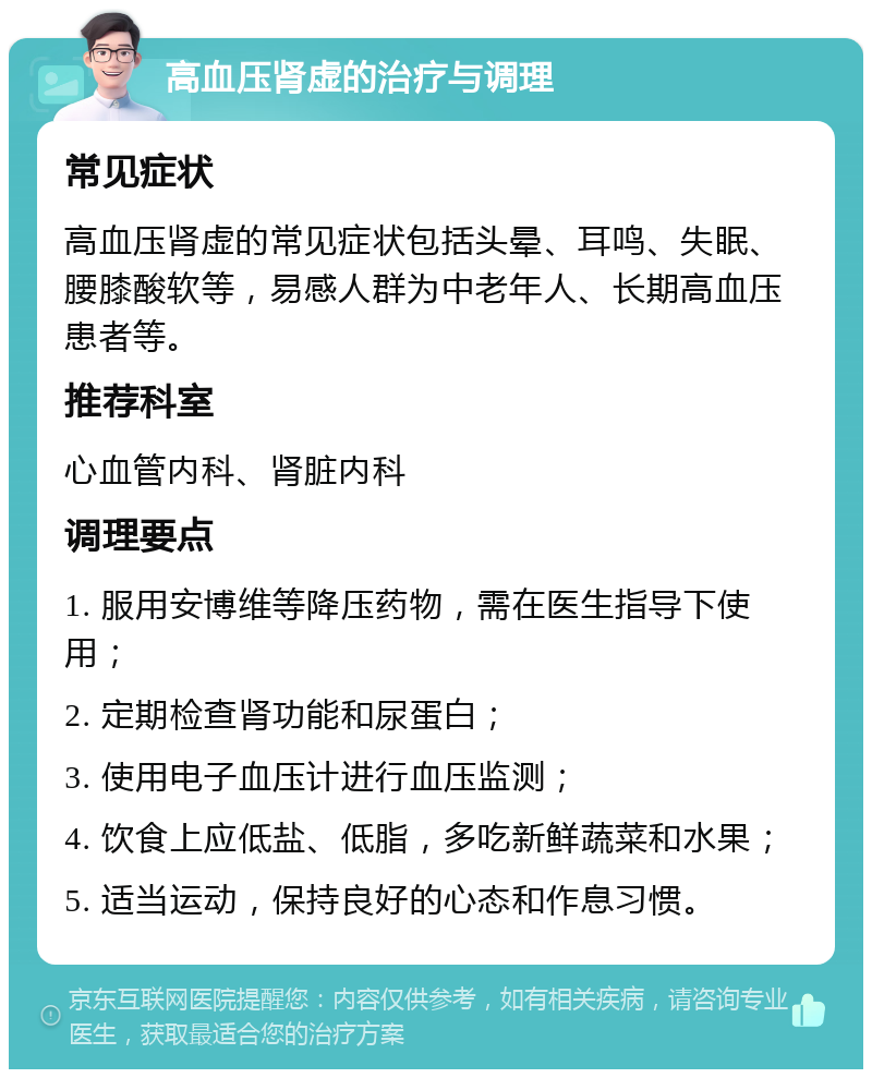 高血压肾虚的治疗与调理 常见症状 高血压肾虚的常见症状包括头晕、耳鸣、失眠、腰膝酸软等，易感人群为中老年人、长期高血压患者等。 推荐科室 心血管内科、肾脏内科 调理要点 1. 服用安博维等降压药物，需在医生指导下使用； 2. 定期检查肾功能和尿蛋白； 3. 使用电子血压计进行血压监测； 4. 饮食上应低盐、低脂，多吃新鲜蔬菜和水果； 5. 适当运动，保持良好的心态和作息习惯。