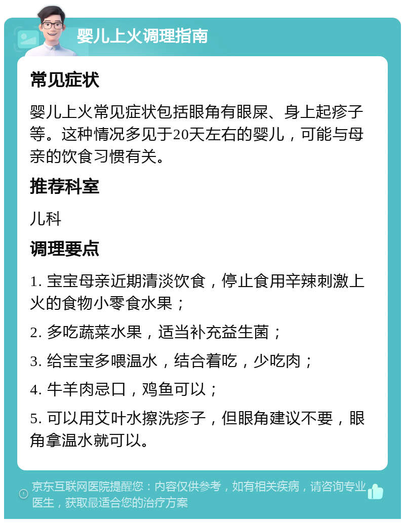 婴儿上火调理指南 常见症状 婴儿上火常见症状包括眼角有眼屎、身上起疹子等。这种情况多见于20天左右的婴儿，可能与母亲的饮食习惯有关。 推荐科室 儿科 调理要点 1. 宝宝母亲近期清淡饮食，停止食用辛辣刺激上火的食物小零食水果； 2. 多吃蔬菜水果，适当补充益生菌； 3. 给宝宝多喂温水，结合着吃，少吃肉； 4. 牛羊肉忌口，鸡鱼可以； 5. 可以用艾叶水擦洗疹子，但眼角建议不要，眼角拿温水就可以。