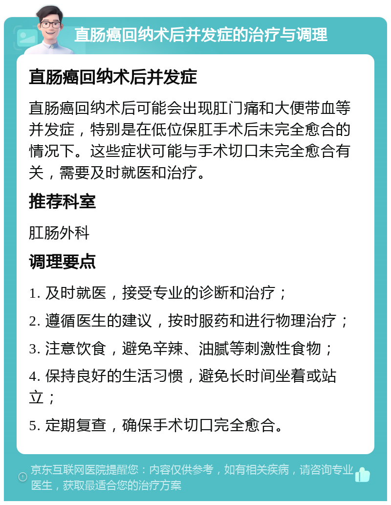 直肠癌回纳术后并发症的治疗与调理 直肠癌回纳术后并发症 直肠癌回纳术后可能会出现肛门痛和大便带血等并发症，特别是在低位保肛手术后未完全愈合的情况下。这些症状可能与手术切口未完全愈合有关，需要及时就医和治疗。 推荐科室 肛肠外科 调理要点 1. 及时就医，接受专业的诊断和治疗； 2. 遵循医生的建议，按时服药和进行物理治疗； 3. 注意饮食，避免辛辣、油腻等刺激性食物； 4. 保持良好的生活习惯，避免长时间坐着或站立； 5. 定期复查，确保手术切口完全愈合。