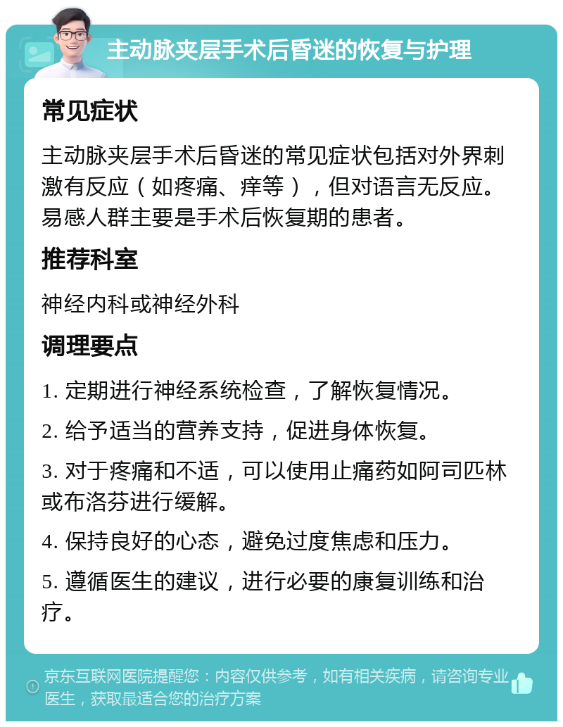 主动脉夹层手术后昏迷的恢复与护理 常见症状 主动脉夹层手术后昏迷的常见症状包括对外界刺激有反应（如疼痛、痒等），但对语言无反应。易感人群主要是手术后恢复期的患者。 推荐科室 神经内科或神经外科 调理要点 1. 定期进行神经系统检查，了解恢复情况。 2. 给予适当的营养支持，促进身体恢复。 3. 对于疼痛和不适，可以使用止痛药如阿司匹林或布洛芬进行缓解。 4. 保持良好的心态，避免过度焦虑和压力。 5. 遵循医生的建议，进行必要的康复训练和治疗。