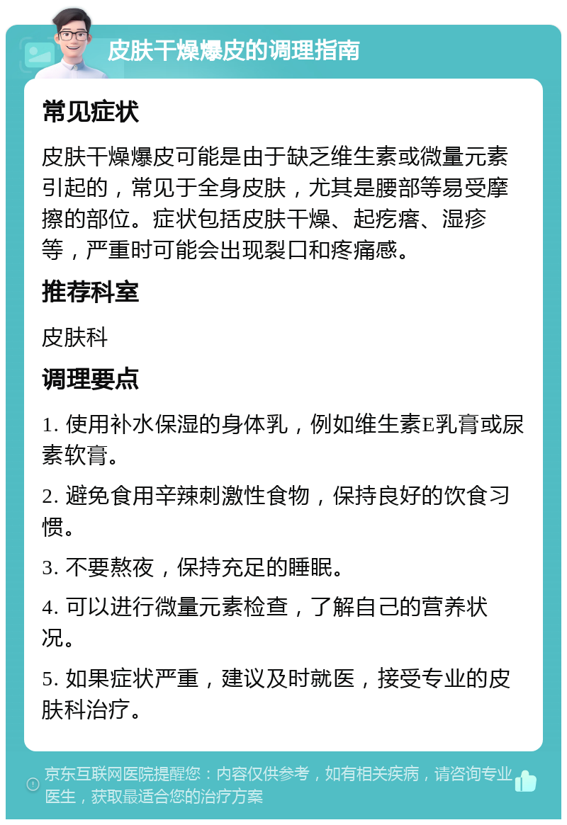 皮肤干燥爆皮的调理指南 常见症状 皮肤干燥爆皮可能是由于缺乏维生素或微量元素引起的，常见于全身皮肤，尤其是腰部等易受摩擦的部位。症状包括皮肤干燥、起疙瘩、湿疹等，严重时可能会出现裂口和疼痛感。 推荐科室 皮肤科 调理要点 1. 使用补水保湿的身体乳，例如维生素E乳膏或尿素软膏。 2. 避免食用辛辣刺激性食物，保持良好的饮食习惯。 3. 不要熬夜，保持充足的睡眠。 4. 可以进行微量元素检查，了解自己的营养状况。 5. 如果症状严重，建议及时就医，接受专业的皮肤科治疗。