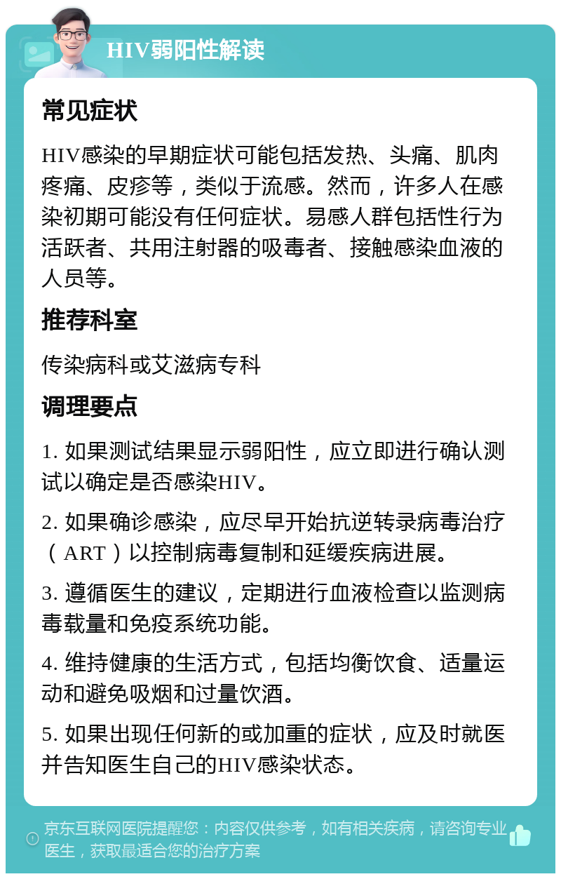 HIV弱阳性解读 常见症状 HIV感染的早期症状可能包括发热、头痛、肌肉疼痛、皮疹等，类似于流感。然而，许多人在感染初期可能没有任何症状。易感人群包括性行为活跃者、共用注射器的吸毒者、接触感染血液的人员等。 推荐科室 传染病科或艾滋病专科 调理要点 1. 如果测试结果显示弱阳性，应立即进行确认测试以确定是否感染HIV。 2. 如果确诊感染，应尽早开始抗逆转录病毒治疗（ART）以控制病毒复制和延缓疾病进展。 3. 遵循医生的建议，定期进行血液检查以监测病毒载量和免疫系统功能。 4. 维持健康的生活方式，包括均衡饮食、适量运动和避免吸烟和过量饮酒。 5. 如果出现任何新的或加重的症状，应及时就医并告知医生自己的HIV感染状态。