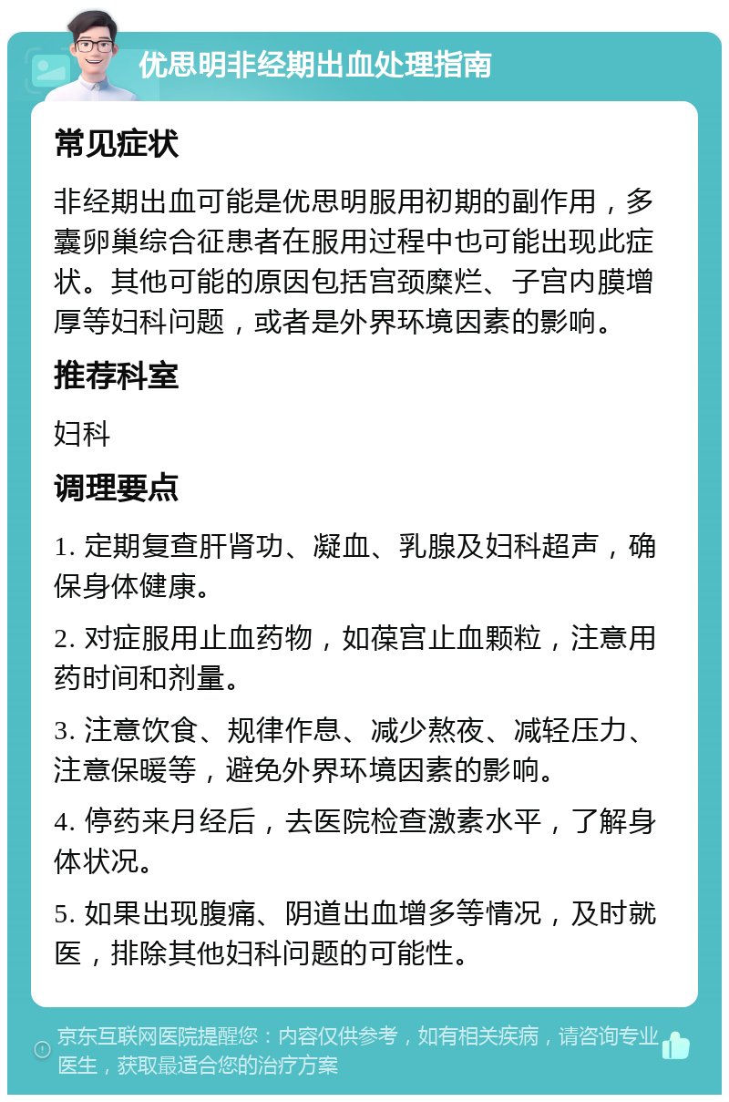 优思明非经期出血处理指南 常见症状 非经期出血可能是优思明服用初期的副作用，多囊卵巢综合征患者在服用过程中也可能出现此症状。其他可能的原因包括宫颈糜烂、子宫内膜增厚等妇科问题，或者是外界环境因素的影响。 推荐科室 妇科 调理要点 1. 定期复查肝肾功、凝血、乳腺及妇科超声，确保身体健康。 2. 对症服用止血药物，如葆宫止血颗粒，注意用药时间和剂量。 3. 注意饮食、规律作息、减少熬夜、减轻压力、注意保暖等，避免外界环境因素的影响。 4. 停药来月经后，去医院检查激素水平，了解身体状况。 5. 如果出现腹痛、阴道出血增多等情况，及时就医，排除其他妇科问题的可能性。