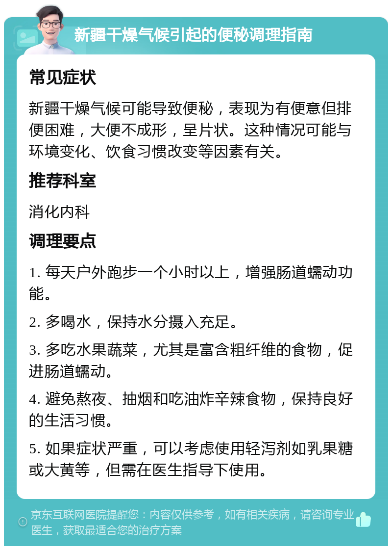 新疆干燥气候引起的便秘调理指南 常见症状 新疆干燥气候可能导致便秘，表现为有便意但排便困难，大便不成形，呈片状。这种情况可能与环境变化、饮食习惯改变等因素有关。 推荐科室 消化内科 调理要点 1. 每天户外跑步一个小时以上，增强肠道蠕动功能。 2. 多喝水，保持水分摄入充足。 3. 多吃水果蔬菜，尤其是富含粗纤维的食物，促进肠道蠕动。 4. 避免熬夜、抽烟和吃油炸辛辣食物，保持良好的生活习惯。 5. 如果症状严重，可以考虑使用轻泻剂如乳果糖或大黄等，但需在医生指导下使用。