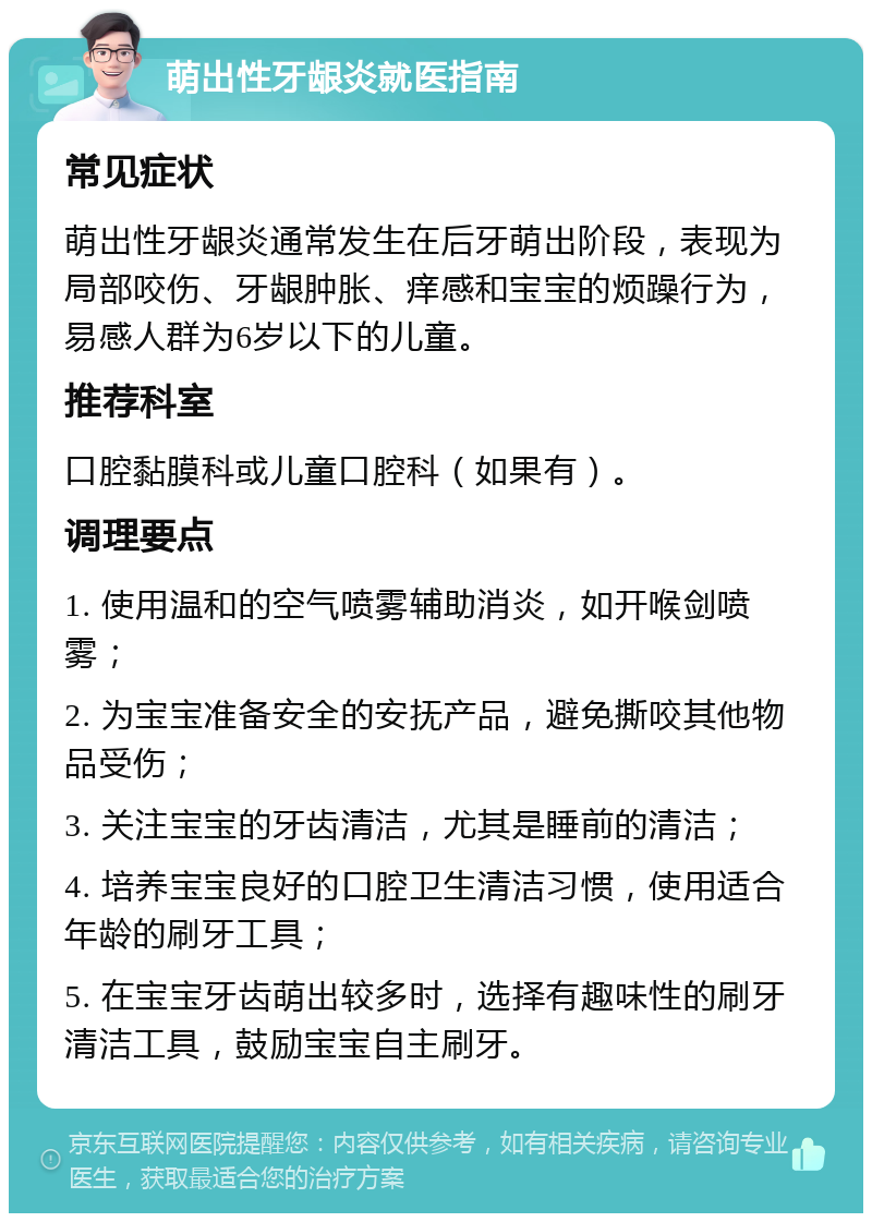 萌出性牙龈炎就医指南 常见症状 萌出性牙龈炎通常发生在后牙萌出阶段，表现为局部咬伤、牙龈肿胀、痒感和宝宝的烦躁行为，易感人群为6岁以下的儿童。 推荐科室 口腔黏膜科或儿童口腔科（如果有）。 调理要点 1. 使用温和的空气喷雾辅助消炎，如开喉剑喷雾； 2. 为宝宝准备安全的安抚产品，避免撕咬其他物品受伤； 3. 关注宝宝的牙齿清洁，尤其是睡前的清洁； 4. 培养宝宝良好的口腔卫生清洁习惯，使用适合年龄的刷牙工具； 5. 在宝宝牙齿萌出较多时，选择有趣味性的刷牙清洁工具，鼓励宝宝自主刷牙。