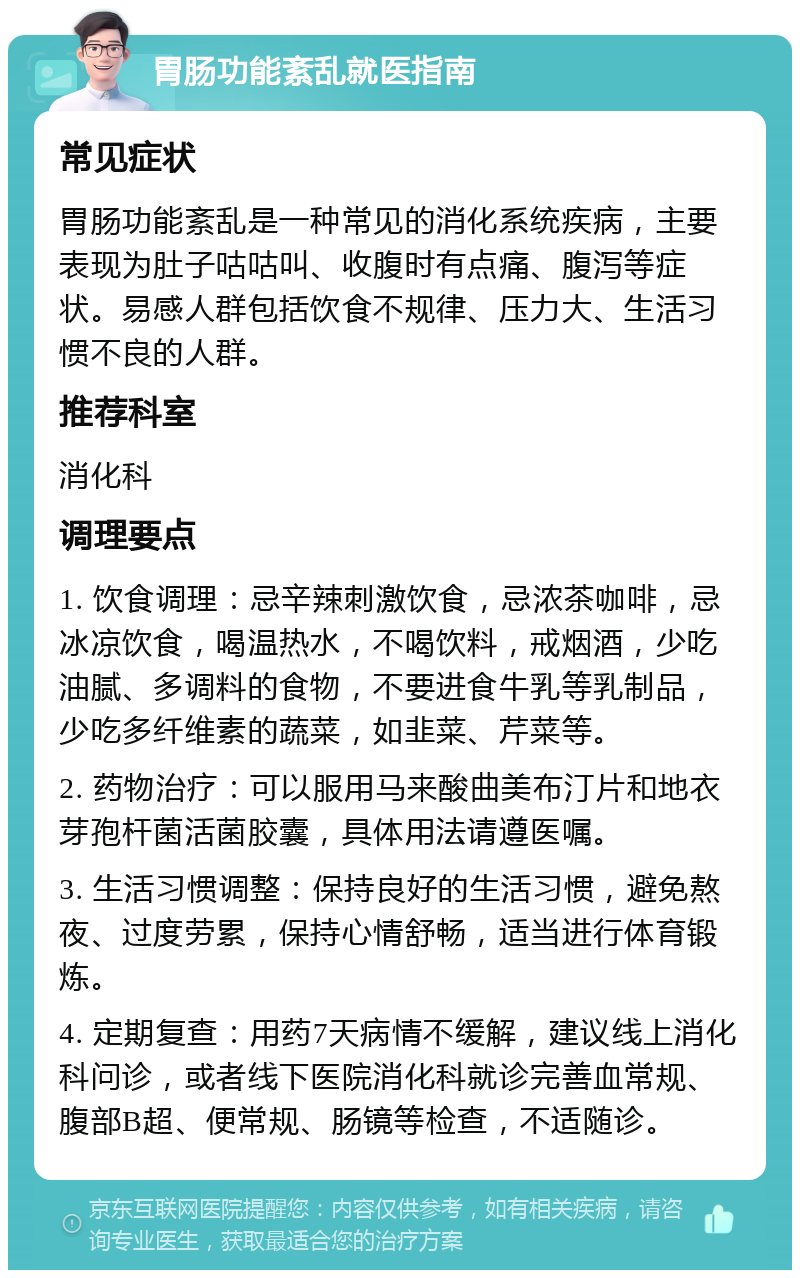 胃肠功能紊乱就医指南 常见症状 胃肠功能紊乱是一种常见的消化系统疾病，主要表现为肚子咕咕叫、收腹时有点痛、腹泻等症状。易感人群包括饮食不规律、压力大、生活习惯不良的人群。 推荐科室 消化科 调理要点 1. 饮食调理：忌辛辣刺激饮食，忌浓茶咖啡，忌冰凉饮食，喝温热水，不喝饮料，戒烟酒，少吃油腻、多调料的食物，不要进食牛乳等乳制品，少吃多纤维素的蔬菜，如韭菜、芹菜等。 2. 药物治疗：可以服用马来酸曲美布汀片和地衣芽孢杆菌活菌胶囊，具体用法请遵医嘱。 3. 生活习惯调整：保持良好的生活习惯，避免熬夜、过度劳累，保持心情舒畅，适当进行体育锻炼。 4. 定期复查：用药7天病情不缓解，建议线上消化科问诊，或者线下医院消化科就诊完善血常规、腹部B超、便常规、肠镜等检查，不适随诊。