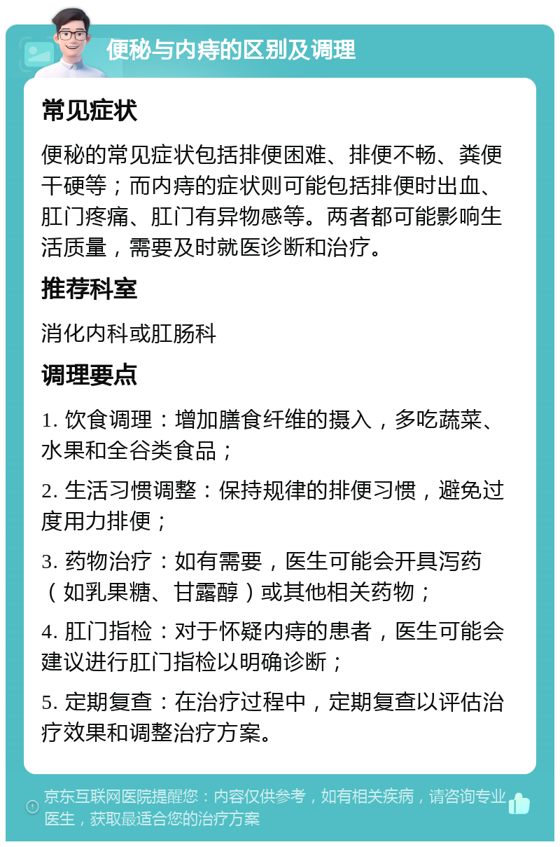 便秘与内痔的区别及调理 常见症状 便秘的常见症状包括排便困难、排便不畅、粪便干硬等；而内痔的症状则可能包括排便时出血、肛门疼痛、肛门有异物感等。两者都可能影响生活质量，需要及时就医诊断和治疗。 推荐科室 消化内科或肛肠科 调理要点 1. 饮食调理：增加膳食纤维的摄入，多吃蔬菜、水果和全谷类食品； 2. 生活习惯调整：保持规律的排便习惯，避免过度用力排便； 3. 药物治疗：如有需要，医生可能会开具泻药（如乳果糖、甘露醇）或其他相关药物； 4. 肛门指检：对于怀疑内痔的患者，医生可能会建议进行肛门指检以明确诊断； 5. 定期复查：在治疗过程中，定期复查以评估治疗效果和调整治疗方案。