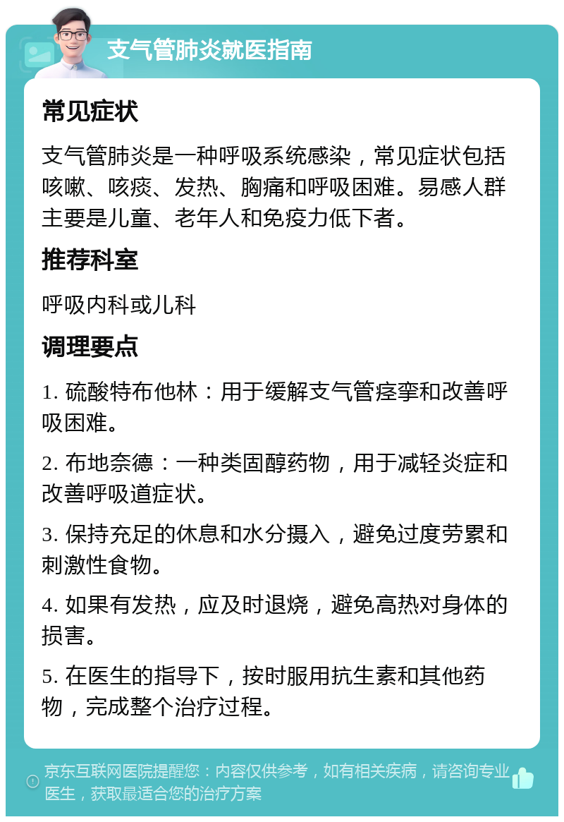 支气管肺炎就医指南 常见症状 支气管肺炎是一种呼吸系统感染，常见症状包括咳嗽、咳痰、发热、胸痛和呼吸困难。易感人群主要是儿童、老年人和免疫力低下者。 推荐科室 呼吸内科或儿科 调理要点 1. 硫酸特布他林：用于缓解支气管痉挛和改善呼吸困难。 2. 布地奈德：一种类固醇药物，用于减轻炎症和改善呼吸道症状。 3. 保持充足的休息和水分摄入，避免过度劳累和刺激性食物。 4. 如果有发热，应及时退烧，避免高热对身体的损害。 5. 在医生的指导下，按时服用抗生素和其他药物，完成整个治疗过程。