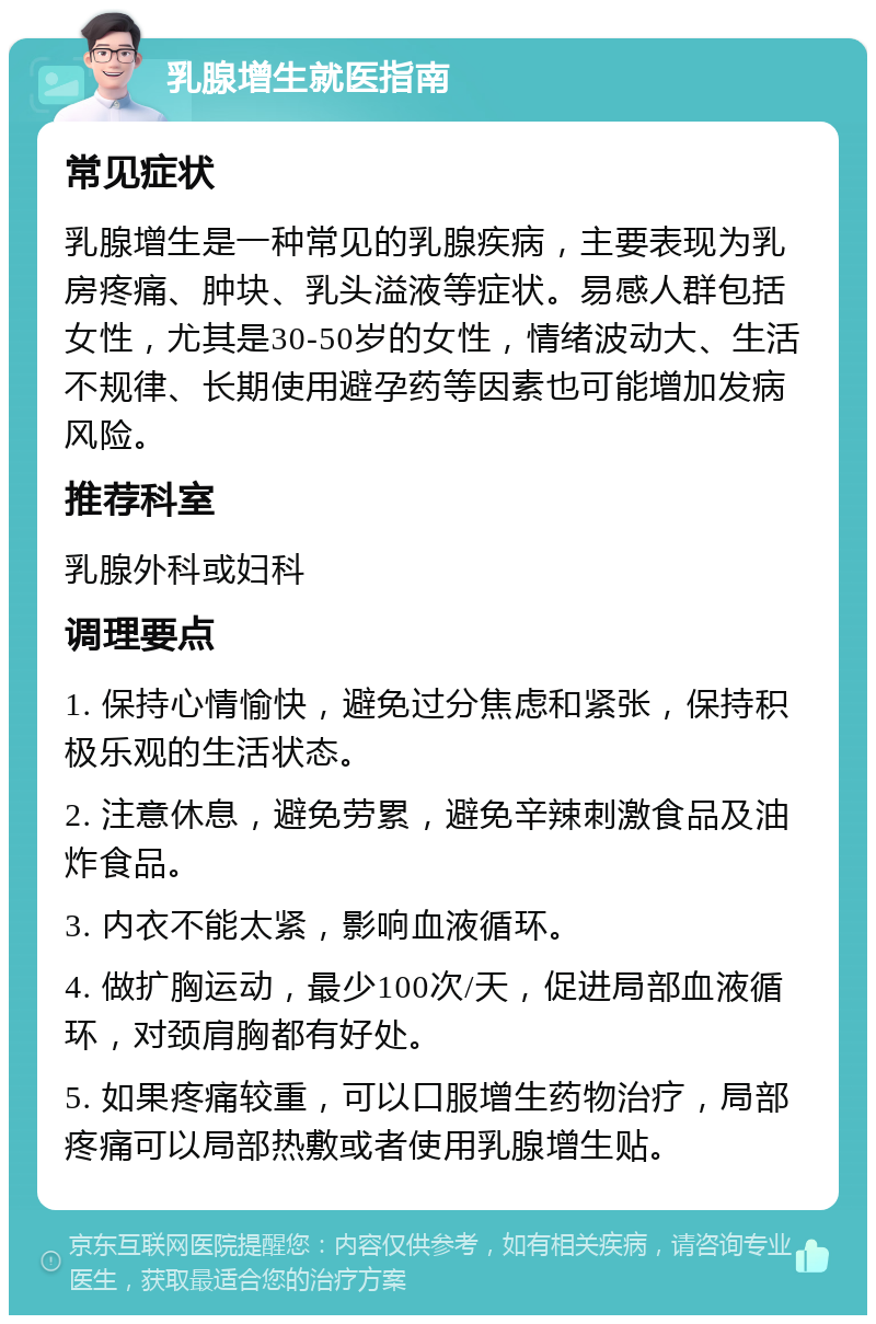 乳腺增生就医指南 常见症状 乳腺增生是一种常见的乳腺疾病，主要表现为乳房疼痛、肿块、乳头溢液等症状。易感人群包括女性，尤其是30-50岁的女性，情绪波动大、生活不规律、长期使用避孕药等因素也可能增加发病风险。 推荐科室 乳腺外科或妇科 调理要点 1. 保持心情愉快，避免过分焦虑和紧张，保持积极乐观的生活状态。 2. 注意休息，避免劳累，避免辛辣刺激食品及油炸食品。 3. 内衣不能太紧，影响血液循环。 4. 做扩胸运动，最少100次/天，促进局部血液循环，对颈肩胸都有好处。 5. 如果疼痛较重，可以口服增生药物治疗，局部疼痛可以局部热敷或者使用乳腺增生贴。