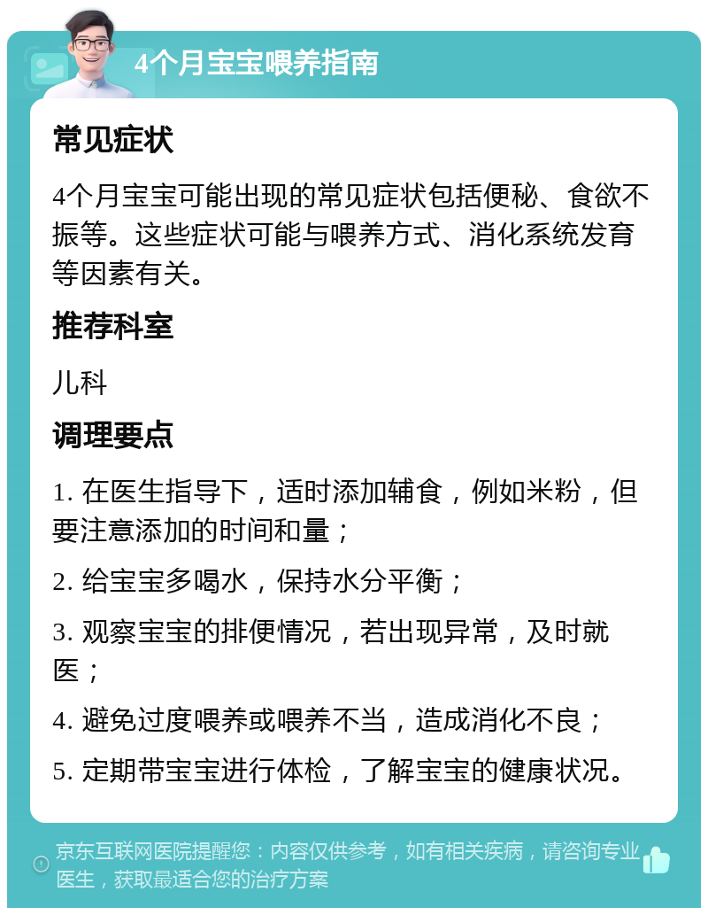 4个月宝宝喂养指南 常见症状 4个月宝宝可能出现的常见症状包括便秘、食欲不振等。这些症状可能与喂养方式、消化系统发育等因素有关。 推荐科室 儿科 调理要点 1. 在医生指导下，适时添加辅食，例如米粉，但要注意添加的时间和量； 2. 给宝宝多喝水，保持水分平衡； 3. 观察宝宝的排便情况，若出现异常，及时就医； 4. 避免过度喂养或喂养不当，造成消化不良； 5. 定期带宝宝进行体检，了解宝宝的健康状况。