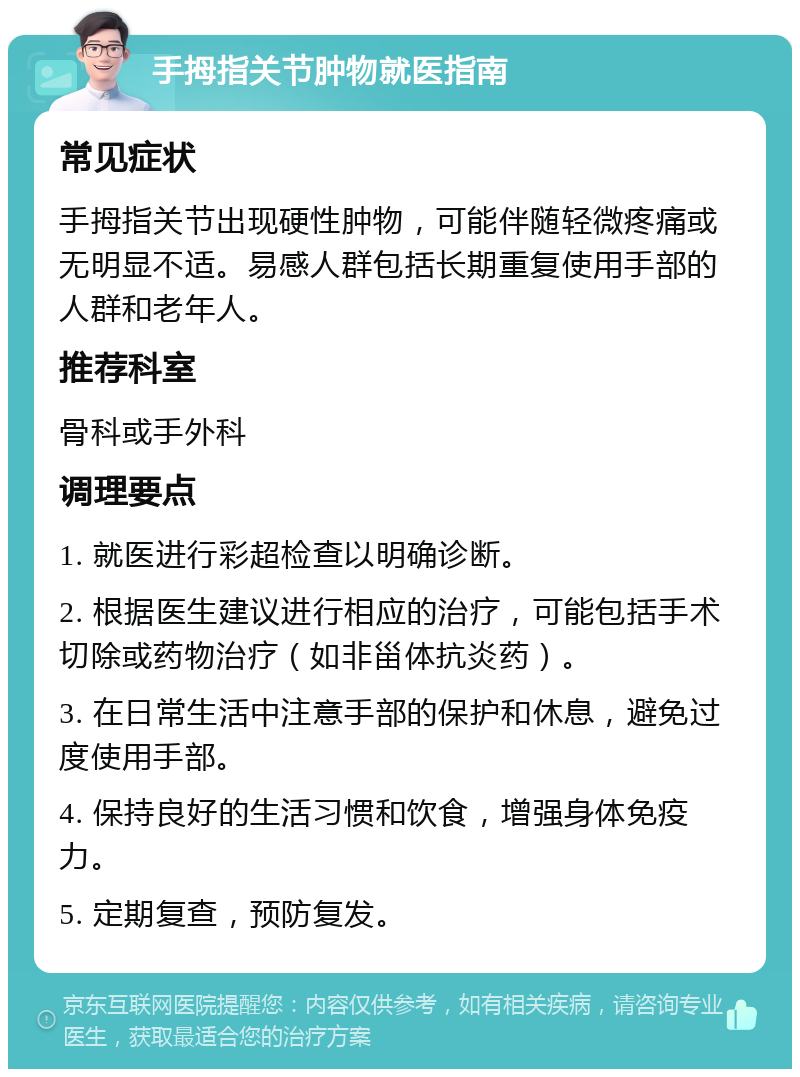 手拇指关节肿物就医指南 常见症状 手拇指关节出现硬性肿物，可能伴随轻微疼痛或无明显不适。易感人群包括长期重复使用手部的人群和老年人。 推荐科室 骨科或手外科 调理要点 1. 就医进行彩超检查以明确诊断。 2. 根据医生建议进行相应的治疗，可能包括手术切除或药物治疗（如非甾体抗炎药）。 3. 在日常生活中注意手部的保护和休息，避免过度使用手部。 4. 保持良好的生活习惯和饮食，增强身体免疫力。 5. 定期复查，预防复发。