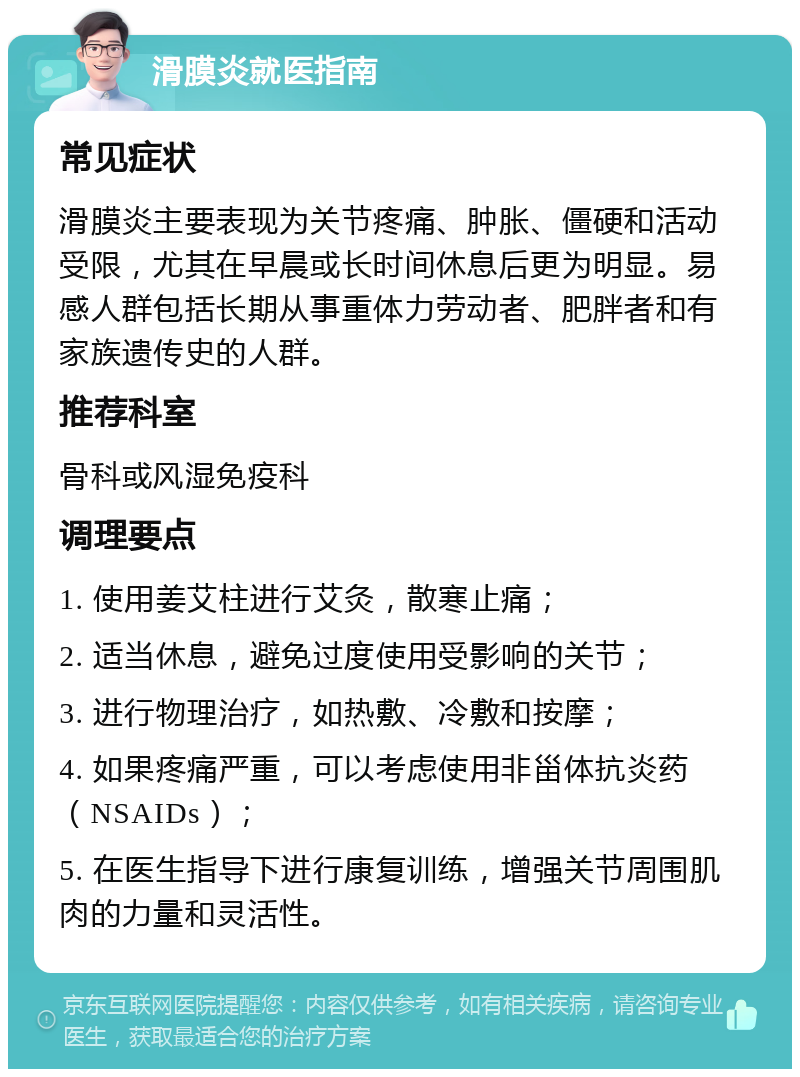 滑膜炎就医指南 常见症状 滑膜炎主要表现为关节疼痛、肿胀、僵硬和活动受限，尤其在早晨或长时间休息后更为明显。易感人群包括长期从事重体力劳动者、肥胖者和有家族遗传史的人群。 推荐科室 骨科或风湿免疫科 调理要点 1. 使用姜艾柱进行艾灸，散寒止痛； 2. 适当休息，避免过度使用受影响的关节； 3. 进行物理治疗，如热敷、冷敷和按摩； 4. 如果疼痛严重，可以考虑使用非甾体抗炎药（NSAIDs）； 5. 在医生指导下进行康复训练，增强关节周围肌肉的力量和灵活性。