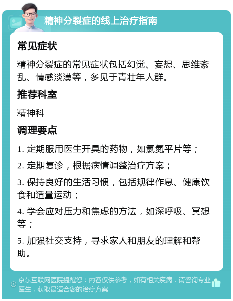 精神分裂症的线上治疗指南 常见症状 精神分裂症的常见症状包括幻觉、妄想、思维紊乱、情感淡漠等，多见于青壮年人群。 推荐科室 精神科 调理要点 1. 定期服用医生开具的药物，如氯氮平片等； 2. 定期复诊，根据病情调整治疗方案； 3. 保持良好的生活习惯，包括规律作息、健康饮食和适量运动； 4. 学会应对压力和焦虑的方法，如深呼吸、冥想等； 5. 加强社交支持，寻求家人和朋友的理解和帮助。