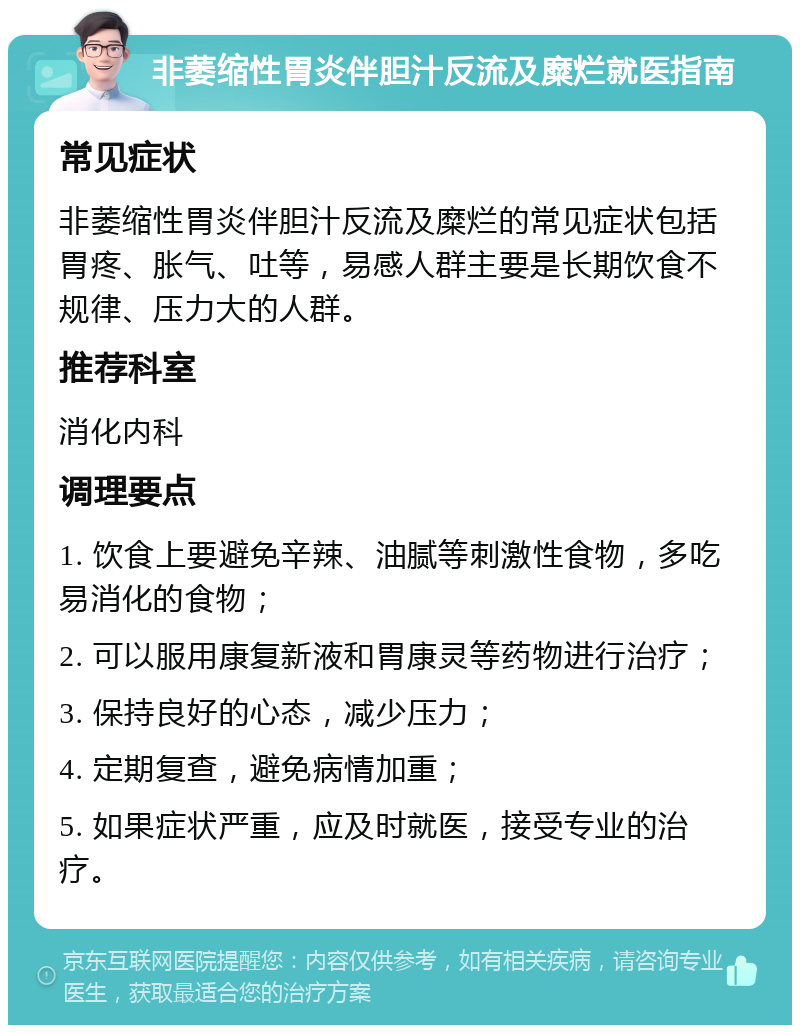 非萎缩性胃炎伴胆汁反流及糜烂就医指南 常见症状 非萎缩性胃炎伴胆汁反流及糜烂的常见症状包括胃疼、胀气、吐等，易感人群主要是长期饮食不规律、压力大的人群。 推荐科室 消化内科 调理要点 1. 饮食上要避免辛辣、油腻等刺激性食物，多吃易消化的食物； 2. 可以服用康复新液和胃康灵等药物进行治疗； 3. 保持良好的心态，减少压力； 4. 定期复查，避免病情加重； 5. 如果症状严重，应及时就医，接受专业的治疗。