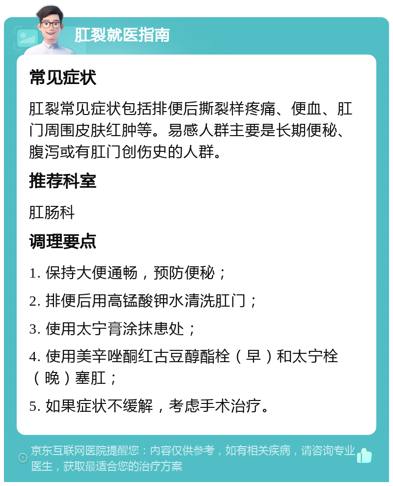 肛裂就医指南 常见症状 肛裂常见症状包括排便后撕裂样疼痛、便血、肛门周围皮肤红肿等。易感人群主要是长期便秘、腹泻或有肛门创伤史的人群。 推荐科室 肛肠科 调理要点 1. 保持大便通畅，预防便秘； 2. 排便后用高锰酸钾水清洗肛门； 3. 使用太宁膏涂抹患处； 4. 使用美辛唑酮红古豆醇酯栓（早）和太宁栓（晚）塞肛； 5. 如果症状不缓解，考虑手术治疗。