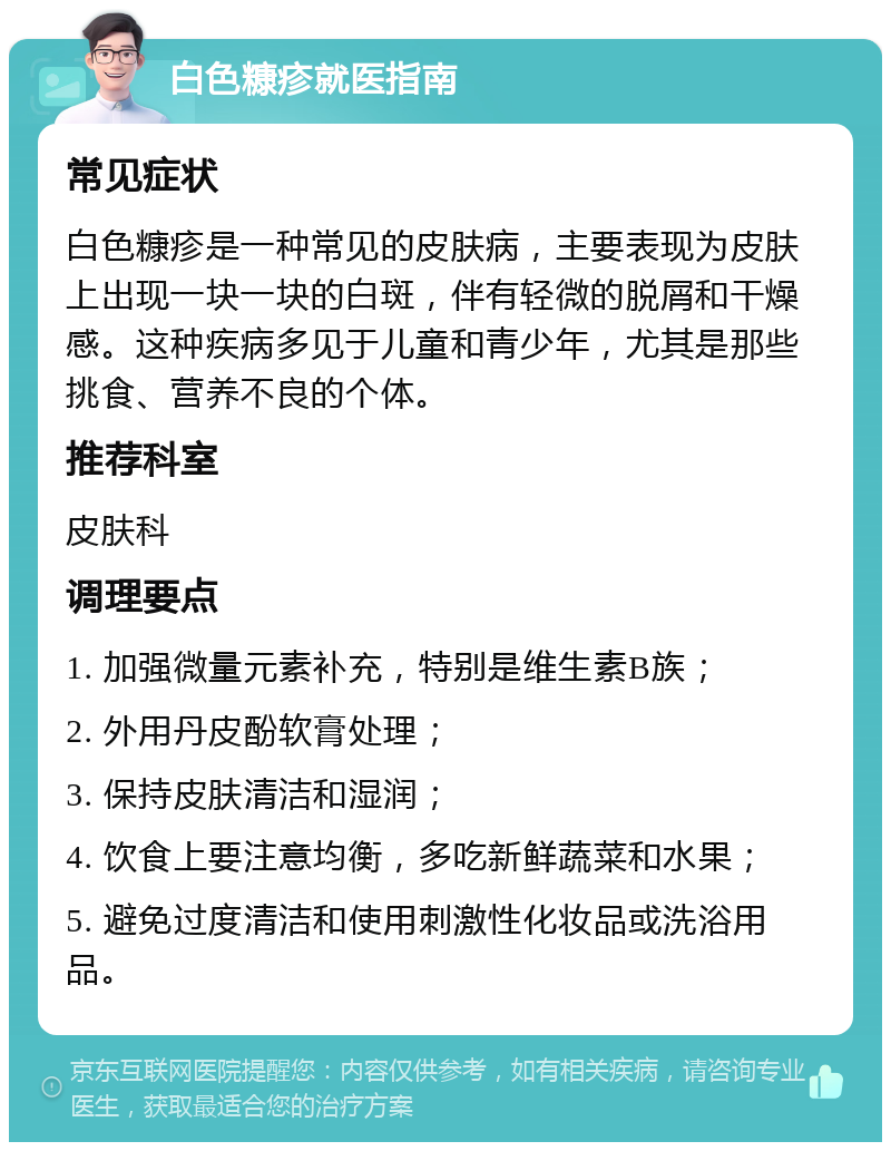 白色糠疹就医指南 常见症状 白色糠疹是一种常见的皮肤病，主要表现为皮肤上出现一块一块的白斑，伴有轻微的脱屑和干燥感。这种疾病多见于儿童和青少年，尤其是那些挑食、营养不良的个体。 推荐科室 皮肤科 调理要点 1. 加强微量元素补充，特别是维生素B族； 2. 外用丹皮酚软膏处理； 3. 保持皮肤清洁和湿润； 4. 饮食上要注意均衡，多吃新鲜蔬菜和水果； 5. 避免过度清洁和使用刺激性化妆品或洗浴用品。