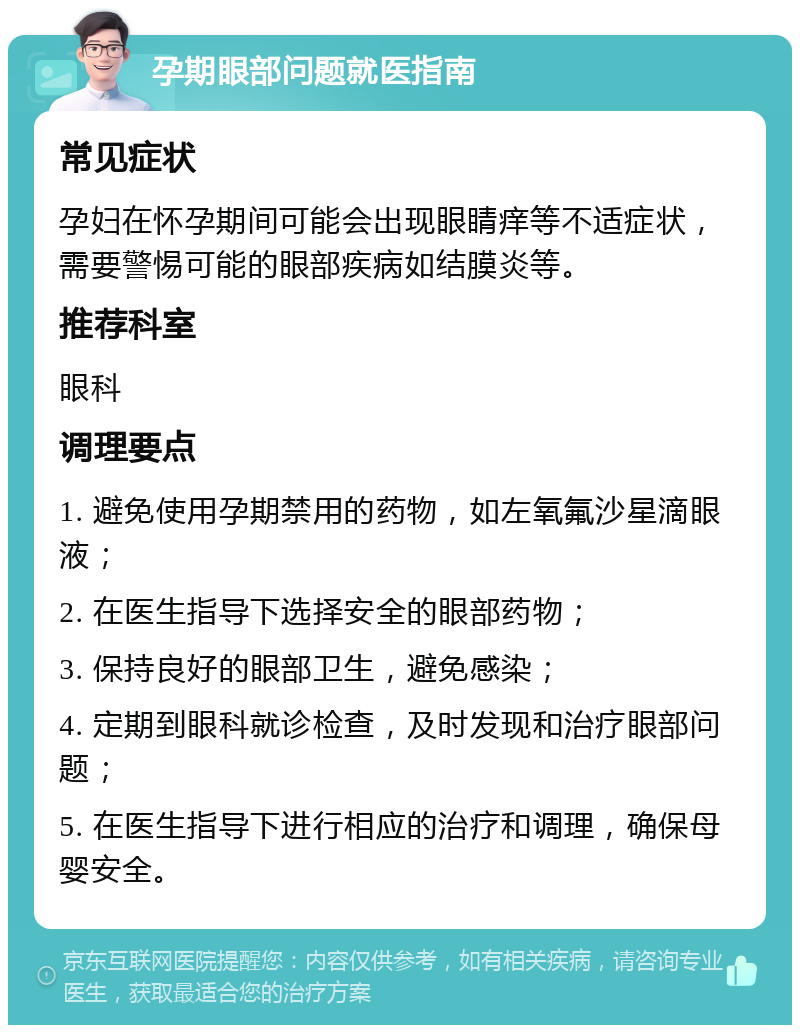 孕期眼部问题就医指南 常见症状 孕妇在怀孕期间可能会出现眼睛痒等不适症状，需要警惕可能的眼部疾病如结膜炎等。 推荐科室 眼科 调理要点 1. 避免使用孕期禁用的药物，如左氧氟沙星滴眼液； 2. 在医生指导下选择安全的眼部药物； 3. 保持良好的眼部卫生，避免感染； 4. 定期到眼科就诊检查，及时发现和治疗眼部问题； 5. 在医生指导下进行相应的治疗和调理，确保母婴安全。