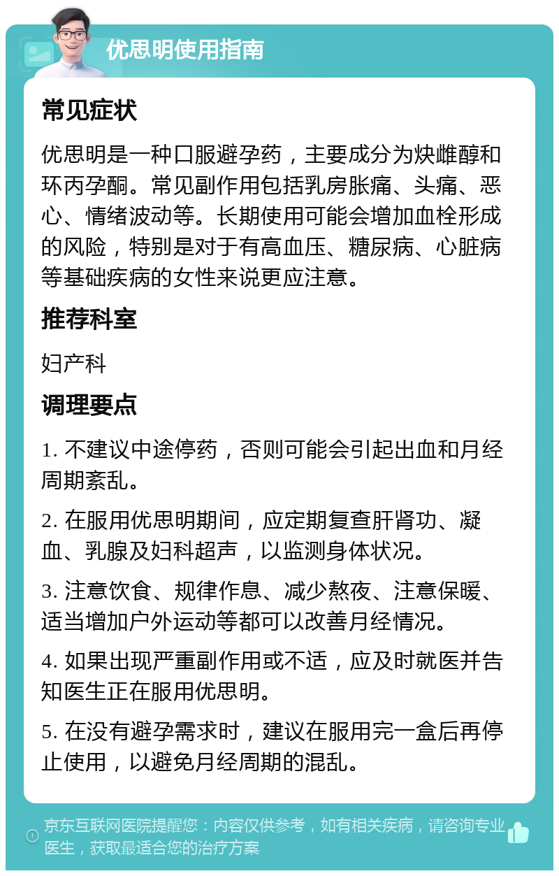 优思明使用指南 常见症状 优思明是一种口服避孕药，主要成分为炔雌醇和环丙孕酮。常见副作用包括乳房胀痛、头痛、恶心、情绪波动等。长期使用可能会增加血栓形成的风险，特别是对于有高血压、糖尿病、心脏病等基础疾病的女性来说更应注意。 推荐科室 妇产科 调理要点 1. 不建议中途停药，否则可能会引起出血和月经周期紊乱。 2. 在服用优思明期间，应定期复查肝肾功、凝血、乳腺及妇科超声，以监测身体状况。 3. 注意饮食、规律作息、减少熬夜、注意保暖、适当增加户外运动等都可以改善月经情况。 4. 如果出现严重副作用或不适，应及时就医并告知医生正在服用优思明。 5. 在没有避孕需求时，建议在服用完一盒后再停止使用，以避免月经周期的混乱。