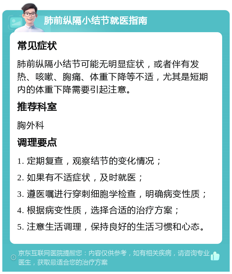 肺前纵隔小结节就医指南 常见症状 肺前纵隔小结节可能无明显症状，或者伴有发热、咳嗽、胸痛、体重下降等不适，尤其是短期内的体重下降需要引起注意。 推荐科室 胸外科 调理要点 1. 定期复查，观察结节的变化情况； 2. 如果有不适症状，及时就医； 3. 遵医嘱进行穿刺细胞学检查，明确病变性质； 4. 根据病变性质，选择合适的治疗方案； 5. 注意生活调理，保持良好的生活习惯和心态。