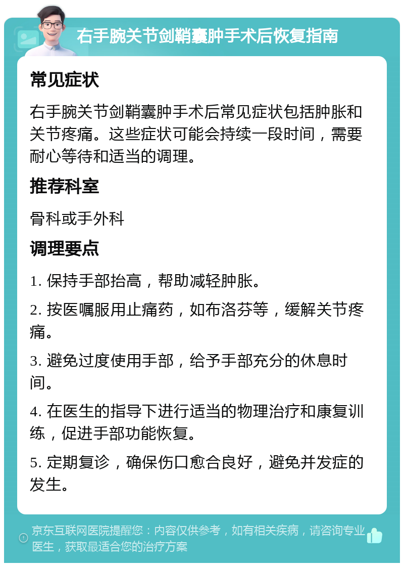 右手腕关节剑鞘囊肿手术后恢复指南 常见症状 右手腕关节剑鞘囊肿手术后常见症状包括肿胀和关节疼痛。这些症状可能会持续一段时间，需要耐心等待和适当的调理。 推荐科室 骨科或手外科 调理要点 1. 保持手部抬高，帮助减轻肿胀。 2. 按医嘱服用止痛药，如布洛芬等，缓解关节疼痛。 3. 避免过度使用手部，给予手部充分的休息时间。 4. 在医生的指导下进行适当的物理治疗和康复训练，促进手部功能恢复。 5. 定期复诊，确保伤口愈合良好，避免并发症的发生。