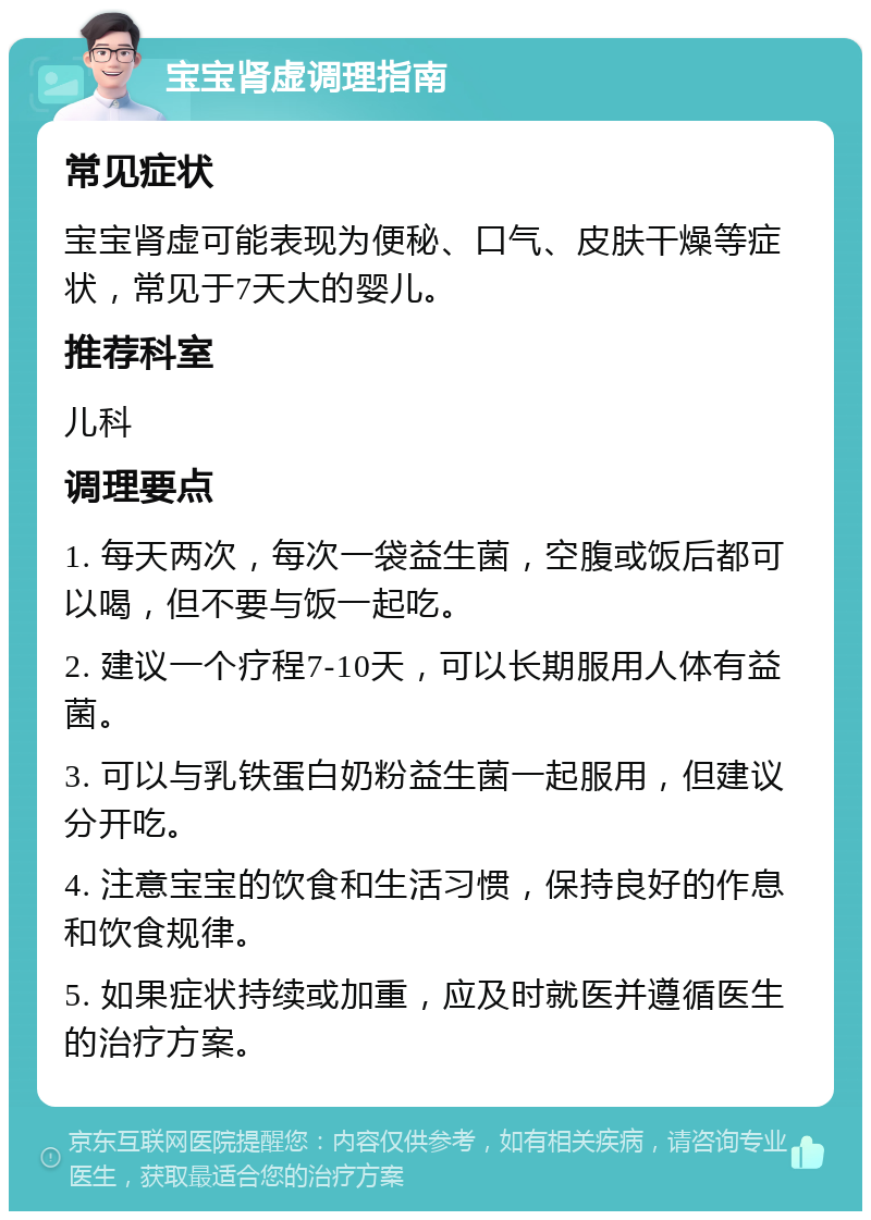 宝宝肾虚调理指南 常见症状 宝宝肾虚可能表现为便秘、口气、皮肤干燥等症状，常见于7天大的婴儿。 推荐科室 儿科 调理要点 1. 每天两次，每次一袋益生菌，空腹或饭后都可以喝，但不要与饭一起吃。 2. 建议一个疗程7-10天，可以长期服用人体有益菌。 3. 可以与乳铁蛋白奶粉益生菌一起服用，但建议分开吃。 4. 注意宝宝的饮食和生活习惯，保持良好的作息和饮食规律。 5. 如果症状持续或加重，应及时就医并遵循医生的治疗方案。