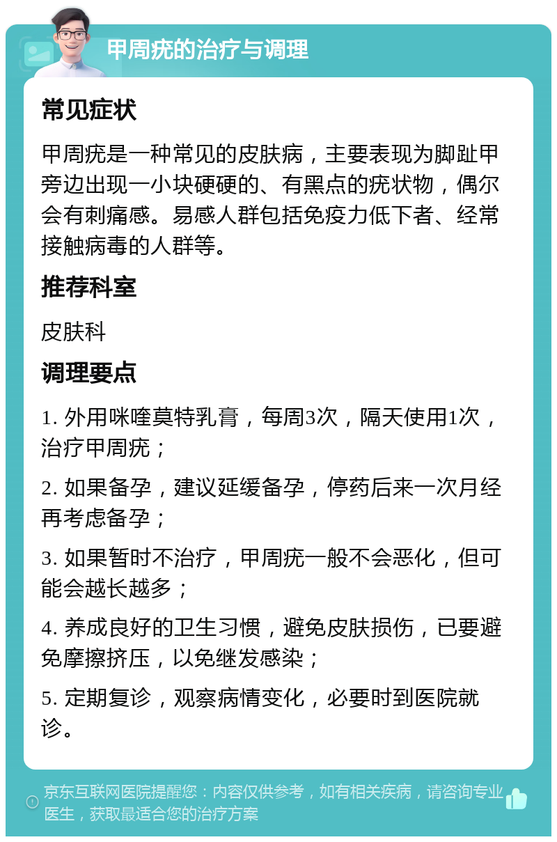 甲周疣的治疗与调理 常见症状 甲周疣是一种常见的皮肤病，主要表现为脚趾甲旁边出现一小块硬硬的、有黑点的疣状物，偶尔会有刺痛感。易感人群包括免疫力低下者、经常接触病毒的人群等。 推荐科室 皮肤科 调理要点 1. 外用咪喹莫特乳膏，每周3次，隔天使用1次，治疗甲周疣； 2. 如果备孕，建议延缓备孕，停药后来一次月经再考虑备孕； 3. 如果暂时不治疗，甲周疣一般不会恶化，但可能会越长越多； 4. 养成良好的卫生习惯，避免皮肤损伤，已要避免摩擦挤压，以免继发感染； 5. 定期复诊，观察病情变化，必要时到医院就诊。