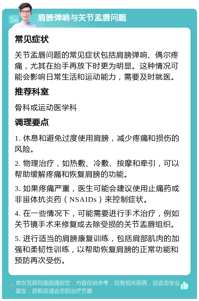 肩膀弹响与关节盂唇问题 常见症状 关节盂唇问题的常见症状包括肩膀弹响、偶尔疼痛，尤其在抬手再放下时更为明显。这种情况可能会影响日常生活和运动能力，需要及时就医。 推荐科室 骨科或运动医学科 调理要点 1. 休息和避免过度使用肩膀，减少疼痛和损伤的风险。 2. 物理治疗，如热敷、冷敷、按摩和牵引，可以帮助缓解疼痛和恢复肩膀的功能。 3. 如果疼痛严重，医生可能会建议使用止痛药或非甾体抗炎药（NSAIDs）来控制症状。 4. 在一些情况下，可能需要进行手术治疗，例如关节镜手术来修复或去除受损的关节盂唇组织。 5. 进行适当的肩膀康复训练，包括肩部肌肉的加强和柔韧性训练，以帮助恢复肩膀的正常功能和预防再次受伤。