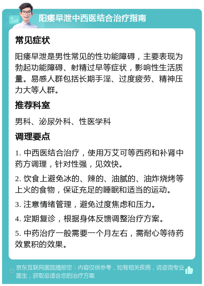 阳痿早泄中西医结合治疗指南 常见症状 阳痿早泄是男性常见的性功能障碍，主要表现为勃起功能障碍、射精过早等症状，影响性生活质量。易感人群包括长期手淫、过度疲劳、精神压力大等人群。 推荐科室 男科、泌尿外科、性医学科 调理要点 1. 中西医结合治疗，使用万艾可等西药和补肾中药方调理，针对性强，见效快。 2. 饮食上避免冰的、辣的、油腻的、油炸烧烤等上火的食物，保证充足的睡眠和适当的运动。 3. 注意情绪管理，避免过度焦虑和压力。 4. 定期复诊，根据身体反馈调整治疗方案。 5. 中药治疗一般需要一个月左右，需耐心等待药效累积的效果。