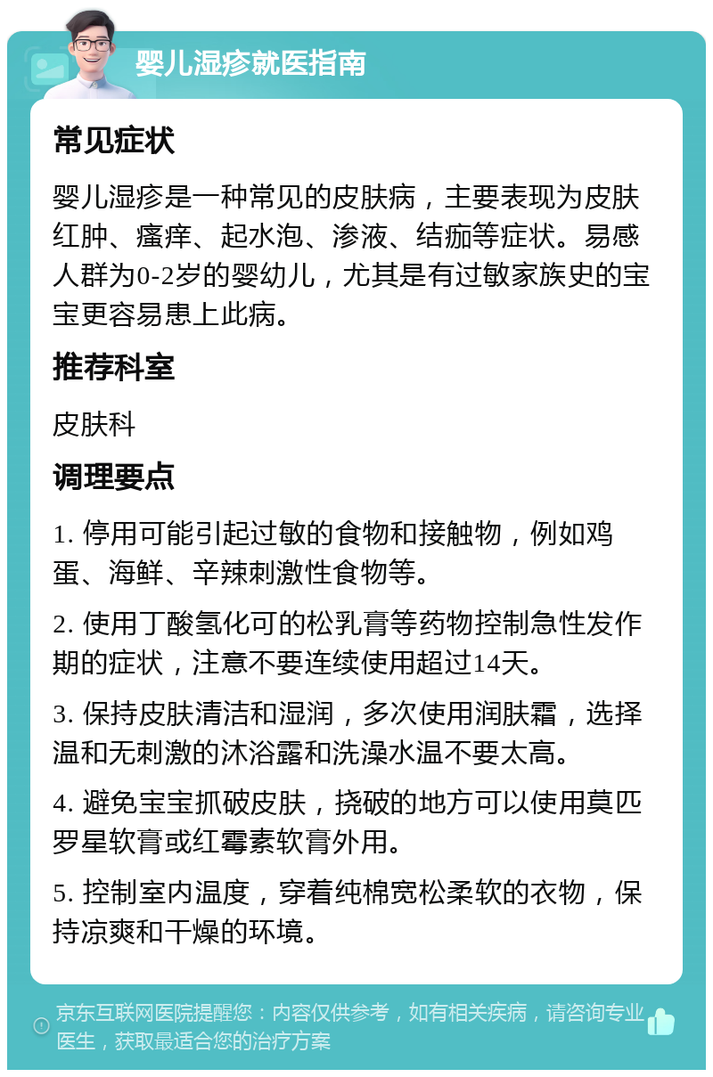 婴儿湿疹就医指南 常见症状 婴儿湿疹是一种常见的皮肤病，主要表现为皮肤红肿、瘙痒、起水泡、渗液、结痂等症状。易感人群为0-2岁的婴幼儿，尤其是有过敏家族史的宝宝更容易患上此病。 推荐科室 皮肤科 调理要点 1. 停用可能引起过敏的食物和接触物，例如鸡蛋、海鲜、辛辣刺激性食物等。 2. 使用丁酸氢化可的松乳膏等药物控制急性发作期的症状，注意不要连续使用超过14天。 3. 保持皮肤清洁和湿润，多次使用润肤霜，选择温和无刺激的沐浴露和洗澡水温不要太高。 4. 避免宝宝抓破皮肤，挠破的地方可以使用莫匹罗星软膏或红霉素软膏外用。 5. 控制室内温度，穿着纯棉宽松柔软的衣物，保持凉爽和干燥的环境。