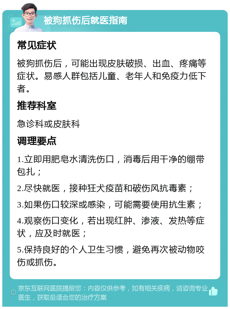 被狗抓伤后就医指南 常见症状 被狗抓伤后，可能出现皮肤破损、出血、疼痛等症状。易感人群包括儿童、老年人和免疫力低下者。 推荐科室 急诊科或皮肤科 调理要点 1.立即用肥皂水清洗伤口，消毒后用干净的绷带包扎； 2.尽快就医，接种狂犬疫苗和破伤风抗毒素； 3.如果伤口较深或感染，可能需要使用抗生素； 4.观察伤口变化，若出现红肿、渗液、发热等症状，应及时就医； 5.保持良好的个人卫生习惯，避免再次被动物咬伤或抓伤。