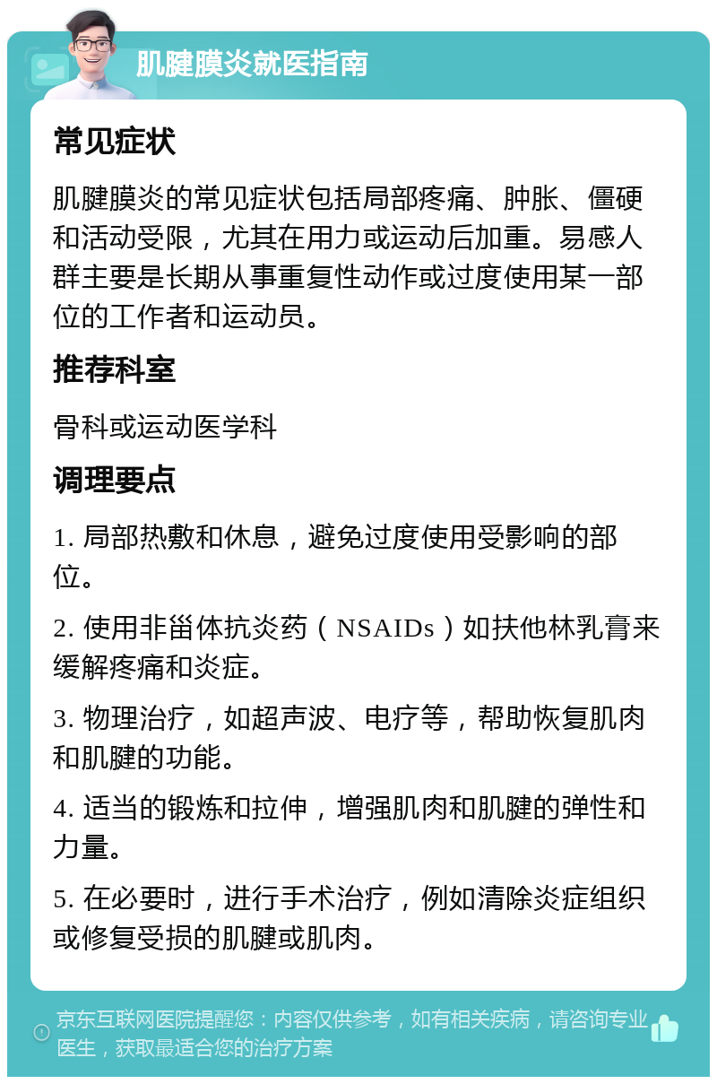 肌腱膜炎就医指南 常见症状 肌腱膜炎的常见症状包括局部疼痛、肿胀、僵硬和活动受限，尤其在用力或运动后加重。易感人群主要是长期从事重复性动作或过度使用某一部位的工作者和运动员。 推荐科室 骨科或运动医学科 调理要点 1. 局部热敷和休息，避免过度使用受影响的部位。 2. 使用非甾体抗炎药（NSAIDs）如扶他林乳膏来缓解疼痛和炎症。 3. 物理治疗，如超声波、电疗等，帮助恢复肌肉和肌腱的功能。 4. 适当的锻炼和拉伸，增强肌肉和肌腱的弹性和力量。 5. 在必要时，进行手术治疗，例如清除炎症组织或修复受损的肌腱或肌肉。