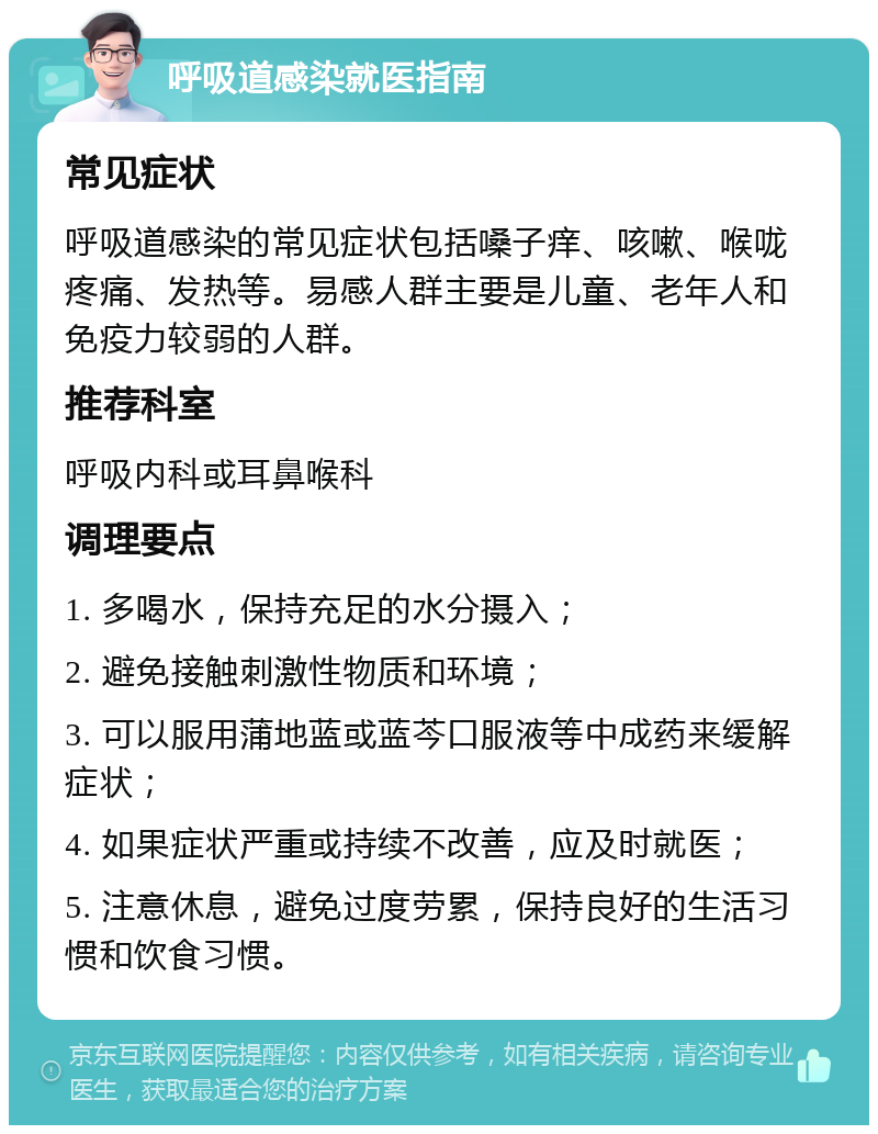 呼吸道感染就医指南 常见症状 呼吸道感染的常见症状包括嗓子痒、咳嗽、喉咙疼痛、发热等。易感人群主要是儿童、老年人和免疫力较弱的人群。 推荐科室 呼吸内科或耳鼻喉科 调理要点 1. 多喝水，保持充足的水分摄入； 2. 避免接触刺激性物质和环境； 3. 可以服用蒲地蓝或蓝芩口服液等中成药来缓解症状； 4. 如果症状严重或持续不改善，应及时就医； 5. 注意休息，避免过度劳累，保持良好的生活习惯和饮食习惯。