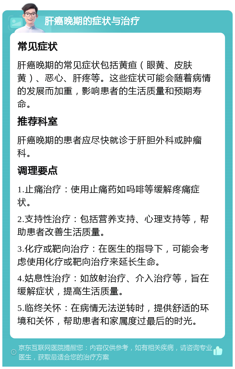 肝癌晚期的症状与治疗 常见症状 肝癌晚期的常见症状包括黄疸（眼黄、皮肤黄）、恶心、肝疼等。这些症状可能会随着病情的发展而加重，影响患者的生活质量和预期寿命。 推荐科室 肝癌晚期的患者应尽快就诊于肝胆外科或肿瘤科。 调理要点 1.止痛治疗：使用止痛药如吗啡等缓解疼痛症状。 2.支持性治疗：包括营养支持、心理支持等，帮助患者改善生活质量。 3.化疗或靶向治疗：在医生的指导下，可能会考虑使用化疗或靶向治疗来延长生命。 4.姑息性治疗：如放射治疗、介入治疗等，旨在缓解症状，提高生活质量。 5.临终关怀：在病情无法逆转时，提供舒适的环境和关怀，帮助患者和家属度过最后的时光。