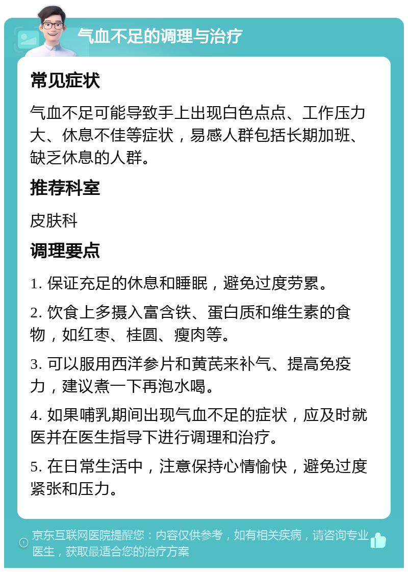 气血不足的调理与治疗 常见症状 气血不足可能导致手上出现白色点点、工作压力大、休息不佳等症状，易感人群包括长期加班、缺乏休息的人群。 推荐科室 皮肤科 调理要点 1. 保证充足的休息和睡眠，避免过度劳累。 2. 饮食上多摄入富含铁、蛋白质和维生素的食物，如红枣、桂圆、瘦肉等。 3. 可以服用西洋参片和黄芪来补气、提高免疫力，建议煮一下再泡水喝。 4. 如果哺乳期间出现气血不足的症状，应及时就医并在医生指导下进行调理和治疗。 5. 在日常生活中，注意保持心情愉快，避免过度紧张和压力。