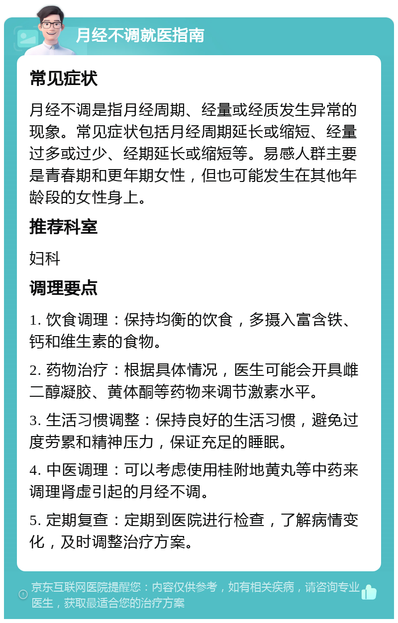 月经不调就医指南 常见症状 月经不调是指月经周期、经量或经质发生异常的现象。常见症状包括月经周期延长或缩短、经量过多或过少、经期延长或缩短等。易感人群主要是青春期和更年期女性，但也可能发生在其他年龄段的女性身上。 推荐科室 妇科 调理要点 1. 饮食调理：保持均衡的饮食，多摄入富含铁、钙和维生素的食物。 2. 药物治疗：根据具体情况，医生可能会开具雌二醇凝胶、黄体酮等药物来调节激素水平。 3. 生活习惯调整：保持良好的生活习惯，避免过度劳累和精神压力，保证充足的睡眠。 4. 中医调理：可以考虑使用桂附地黄丸等中药来调理肾虚引起的月经不调。 5. 定期复查：定期到医院进行检查，了解病情变化，及时调整治疗方案。