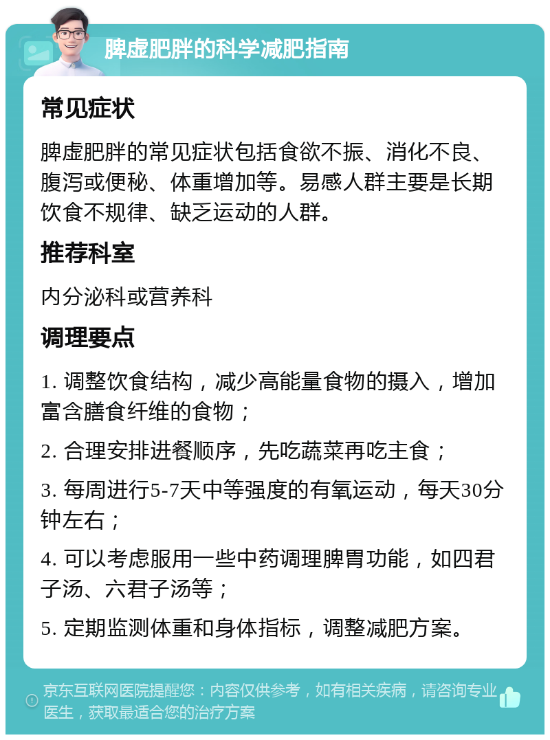 脾虚肥胖的科学减肥指南 常见症状 脾虚肥胖的常见症状包括食欲不振、消化不良、腹泻或便秘、体重增加等。易感人群主要是长期饮食不规律、缺乏运动的人群。 推荐科室 内分泌科或营养科 调理要点 1. 调整饮食结构，减少高能量食物的摄入，增加富含膳食纤维的食物； 2. 合理安排进餐顺序，先吃蔬菜再吃主食； 3. 每周进行5-7天中等强度的有氧运动，每天30分钟左右； 4. 可以考虑服用一些中药调理脾胃功能，如四君子汤、六君子汤等； 5. 定期监测体重和身体指标，调整减肥方案。