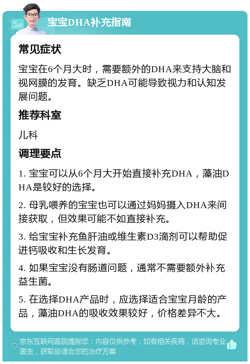 宝宝DHA补充指南 常见症状 宝宝在6个月大时，需要额外的DHA来支持大脑和视网膜的发育。缺乏DHA可能导致视力和认知发展问题。 推荐科室 儿科 调理要点 1. 宝宝可以从6个月大开始直接补充DHA，藻油DHA是较好的选择。 2. 母乳喂养的宝宝也可以通过妈妈摄入DHA来间接获取，但效果可能不如直接补充。 3. 给宝宝补充鱼肝油或维生素D3滴剂可以帮助促进钙吸收和生长发育。 4. 如果宝宝没有肠道问题，通常不需要额外补充益生菌。 5. 在选择DHA产品时，应选择适合宝宝月龄的产品，藻油DHA的吸收效果较好，价格差异不大。