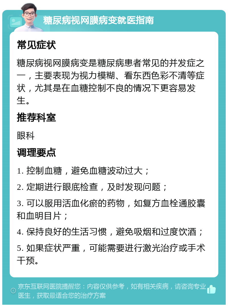 糖尿病视网膜病变就医指南 常见症状 糖尿病视网膜病变是糖尿病患者常见的并发症之一，主要表现为视力模糊、看东西色彩不清等症状，尤其是在血糖控制不良的情况下更容易发生。 推荐科室 眼科 调理要点 1. 控制血糖，避免血糖波动过大； 2. 定期进行眼底检查，及时发现问题； 3. 可以服用活血化瘀的药物，如复方血栓通胶囊和血明目片； 4. 保持良好的生活习惯，避免吸烟和过度饮酒； 5. 如果症状严重，可能需要进行激光治疗或手术干预。