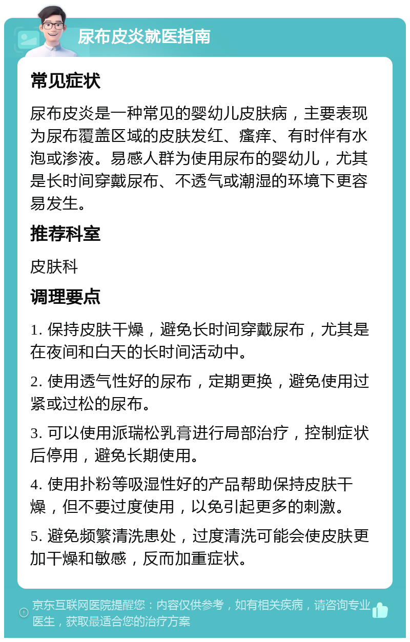 尿布皮炎就医指南 常见症状 尿布皮炎是一种常见的婴幼儿皮肤病，主要表现为尿布覆盖区域的皮肤发红、瘙痒、有时伴有水泡或渗液。易感人群为使用尿布的婴幼儿，尤其是长时间穿戴尿布、不透气或潮湿的环境下更容易发生。 推荐科室 皮肤科 调理要点 1. 保持皮肤干燥，避免长时间穿戴尿布，尤其是在夜间和白天的长时间活动中。 2. 使用透气性好的尿布，定期更换，避免使用过紧或过松的尿布。 3. 可以使用派瑞松乳膏进行局部治疗，控制症状后停用，避免长期使用。 4. 使用扑粉等吸湿性好的产品帮助保持皮肤干燥，但不要过度使用，以免引起更多的刺激。 5. 避免频繁清洗患处，过度清洗可能会使皮肤更加干燥和敏感，反而加重症状。