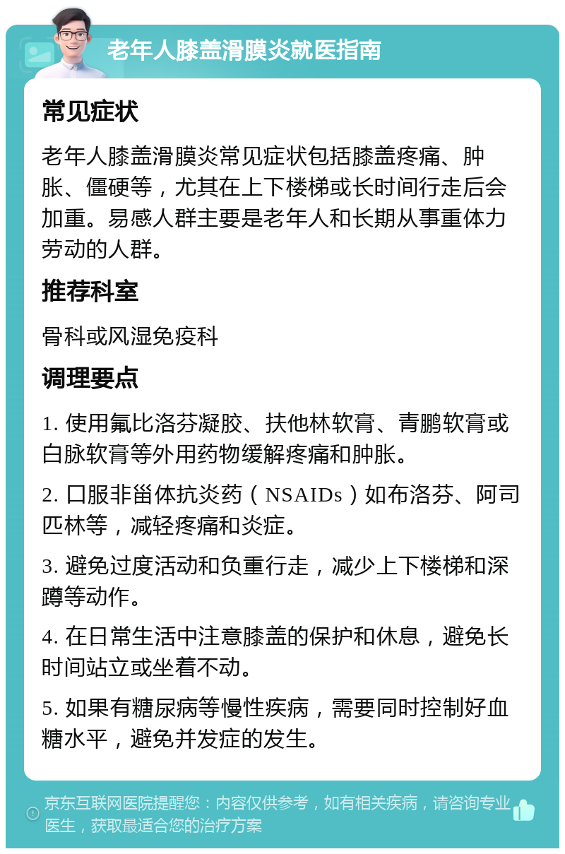 老年人膝盖滑膜炎就医指南 常见症状 老年人膝盖滑膜炎常见症状包括膝盖疼痛、肿胀、僵硬等，尤其在上下楼梯或长时间行走后会加重。易感人群主要是老年人和长期从事重体力劳动的人群。 推荐科室 骨科或风湿免疫科 调理要点 1. 使用氟比洛芬凝胶、扶他林软膏、青鹏软膏或白脉软膏等外用药物缓解疼痛和肿胀。 2. 口服非甾体抗炎药（NSAIDs）如布洛芬、阿司匹林等，减轻疼痛和炎症。 3. 避免过度活动和负重行走，减少上下楼梯和深蹲等动作。 4. 在日常生活中注意膝盖的保护和休息，避免长时间站立或坐着不动。 5. 如果有糖尿病等慢性疾病，需要同时控制好血糖水平，避免并发症的发生。