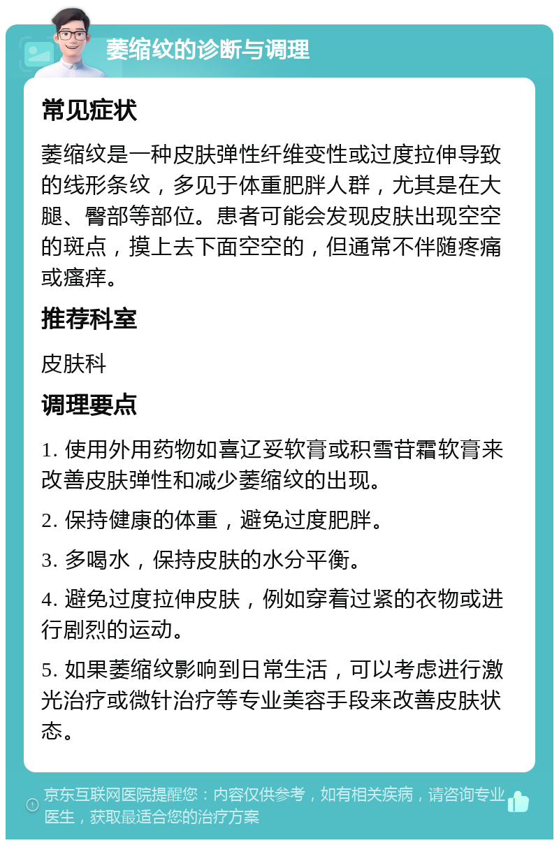 萎缩纹的诊断与调理 常见症状 萎缩纹是一种皮肤弹性纤维变性或过度拉伸导致的线形条纹，多见于体重肥胖人群，尤其是在大腿、臀部等部位。患者可能会发现皮肤出现空空的斑点，摸上去下面空空的，但通常不伴随疼痛或瘙痒。 推荐科室 皮肤科 调理要点 1. 使用外用药物如喜辽妥软膏或积雪苷霜软膏来改善皮肤弹性和减少萎缩纹的出现。 2. 保持健康的体重，避免过度肥胖。 3. 多喝水，保持皮肤的水分平衡。 4. 避免过度拉伸皮肤，例如穿着过紧的衣物或进行剧烈的运动。 5. 如果萎缩纹影响到日常生活，可以考虑进行激光治疗或微针治疗等专业美容手段来改善皮肤状态。