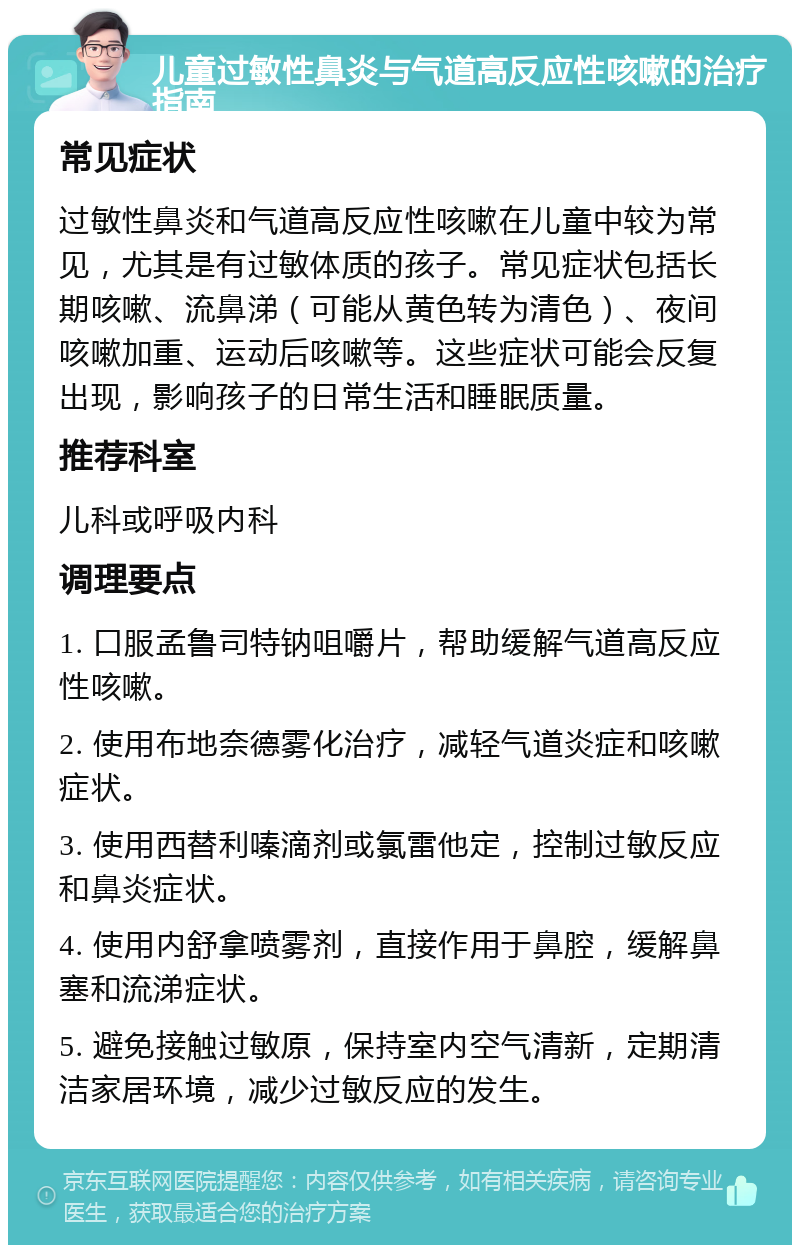 儿童过敏性鼻炎与气道高反应性咳嗽的治疗指南 常见症状 过敏性鼻炎和气道高反应性咳嗽在儿童中较为常见，尤其是有过敏体质的孩子。常见症状包括长期咳嗽、流鼻涕（可能从黄色转为清色）、夜间咳嗽加重、运动后咳嗽等。这些症状可能会反复出现，影响孩子的日常生活和睡眠质量。 推荐科室 儿科或呼吸内科 调理要点 1. 口服孟鲁司特钠咀嚼片，帮助缓解气道高反应性咳嗽。 2. 使用布地奈德雾化治疗，减轻气道炎症和咳嗽症状。 3. 使用西替利嗪滴剂或氯雷他定，控制过敏反应和鼻炎症状。 4. 使用内舒拿喷雾剂，直接作用于鼻腔，缓解鼻塞和流涕症状。 5. 避免接触过敏原，保持室内空气清新，定期清洁家居环境，减少过敏反应的发生。