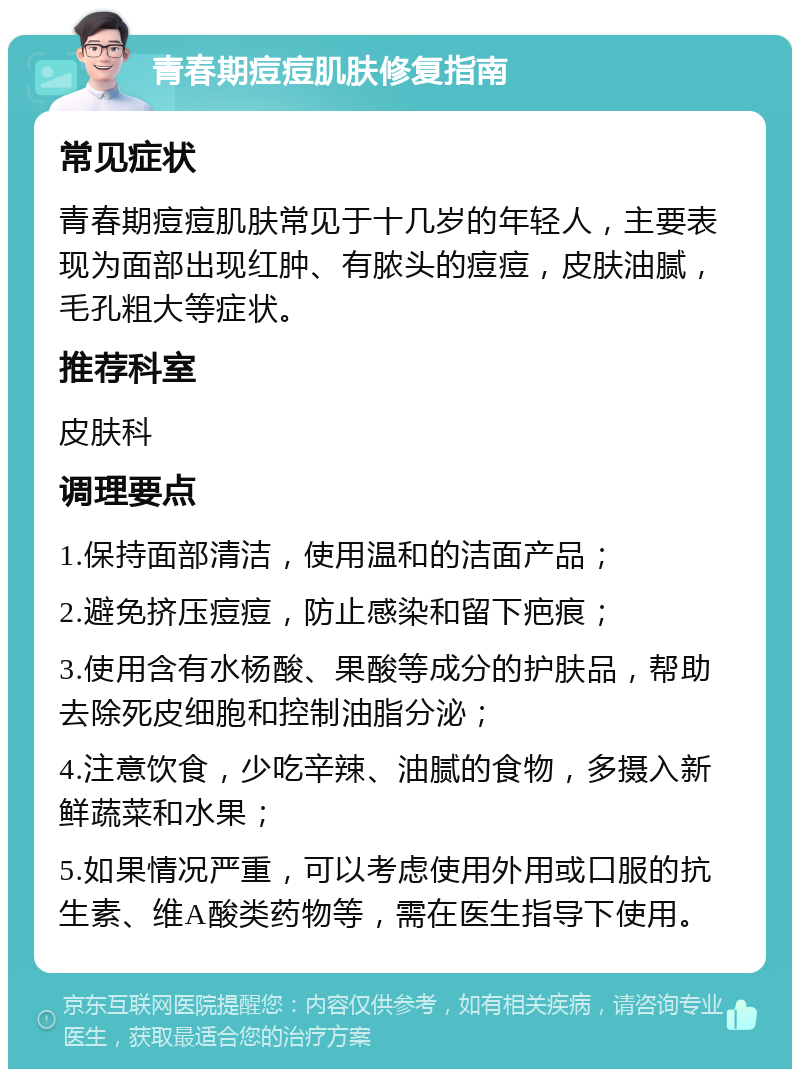 青春期痘痘肌肤修复指南 常见症状 青春期痘痘肌肤常见于十几岁的年轻人，主要表现为面部出现红肿、有脓头的痘痘，皮肤油腻，毛孔粗大等症状。 推荐科室 皮肤科 调理要点 1.保持面部清洁，使用温和的洁面产品； 2.避免挤压痘痘，防止感染和留下疤痕； 3.使用含有水杨酸、果酸等成分的护肤品，帮助去除死皮细胞和控制油脂分泌； 4.注意饮食，少吃辛辣、油腻的食物，多摄入新鲜蔬菜和水果； 5.如果情况严重，可以考虑使用外用或口服的抗生素、维A酸类药物等，需在医生指导下使用。