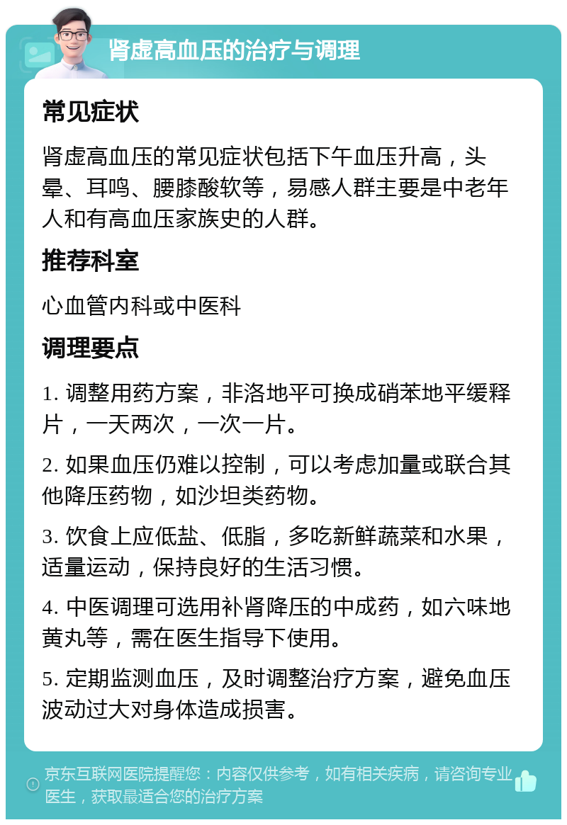 肾虚高血压的治疗与调理 常见症状 肾虚高血压的常见症状包括下午血压升高，头晕、耳鸣、腰膝酸软等，易感人群主要是中老年人和有高血压家族史的人群。 推荐科室 心血管内科或中医科 调理要点 1. 调整用药方案，非洛地平可换成硝苯地平缓释片，一天两次，一次一片。 2. 如果血压仍难以控制，可以考虑加量或联合其他降压药物，如沙坦类药物。 3. 饮食上应低盐、低脂，多吃新鲜蔬菜和水果，适量运动，保持良好的生活习惯。 4. 中医调理可选用补肾降压的中成药，如六味地黄丸等，需在医生指导下使用。 5. 定期监测血压，及时调整治疗方案，避免血压波动过大对身体造成损害。