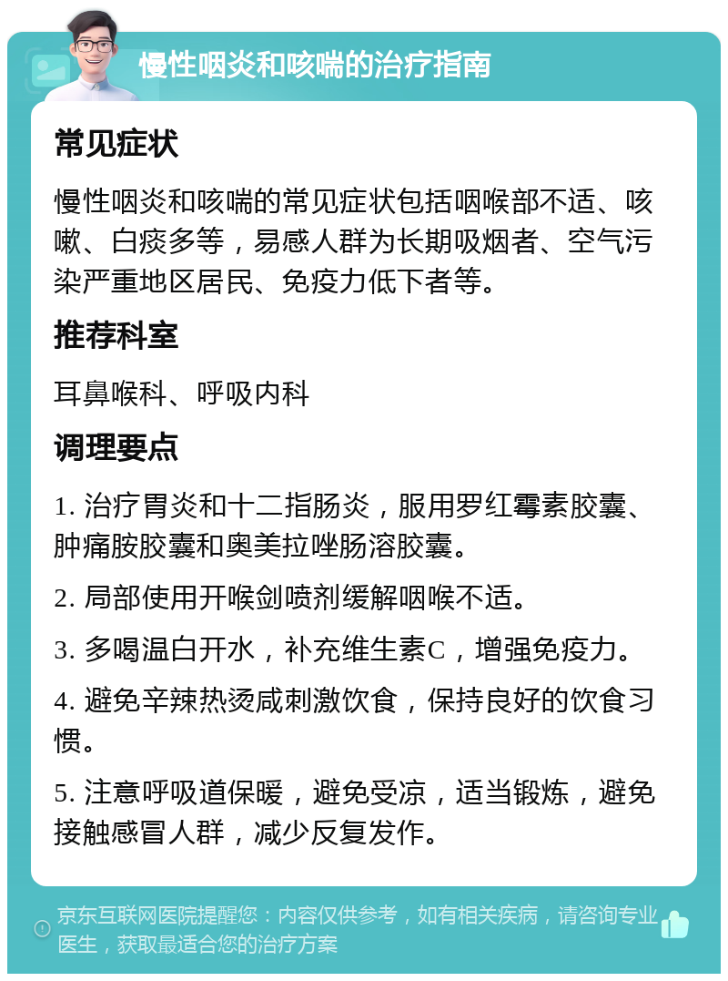 慢性咽炎和咳喘的治疗指南 常见症状 慢性咽炎和咳喘的常见症状包括咽喉部不适、咳嗽、白痰多等，易感人群为长期吸烟者、空气污染严重地区居民、免疫力低下者等。 推荐科室 耳鼻喉科、呼吸内科 调理要点 1. 治疗胃炎和十二指肠炎，服用罗红霉素胶囊、肿痛胺胶囊和奥美拉唑肠溶胶囊。 2. 局部使用开喉剑喷剂缓解咽喉不适。 3. 多喝温白开水，补充维生素C，增强免疫力。 4. 避免辛辣热烫咸刺激饮食，保持良好的饮食习惯。 5. 注意呼吸道保暖，避免受凉，适当锻炼，避免接触感冒人群，减少反复发作。