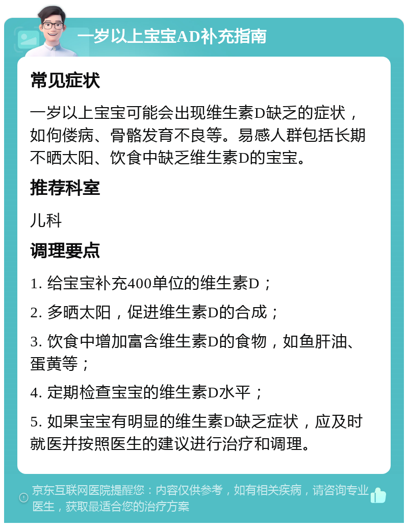 一岁以上宝宝AD补充指南 常见症状 一岁以上宝宝可能会出现维生素D缺乏的症状，如佝偻病、骨骼发育不良等。易感人群包括长期不晒太阳、饮食中缺乏维生素D的宝宝。 推荐科室 儿科 调理要点 1. 给宝宝补充400单位的维生素D； 2. 多晒太阳，促进维生素D的合成； 3. 饮食中增加富含维生素D的食物，如鱼肝油、蛋黄等； 4. 定期检查宝宝的维生素D水平； 5. 如果宝宝有明显的维生素D缺乏症状，应及时就医并按照医生的建议进行治疗和调理。