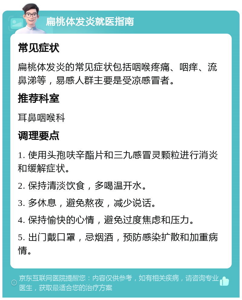 扁桃体发炎就医指南 常见症状 扁桃体发炎的常见症状包括咽喉疼痛、咽痒、流鼻涕等，易感人群主要是受凉感冒者。 推荐科室 耳鼻咽喉科 调理要点 1. 使用头孢呋辛酯片和三九感冒灵颗粒进行消炎和缓解症状。 2. 保持清淡饮食，多喝温开水。 3. 多休息，避免熬夜，减少说话。 4. 保持愉快的心情，避免过度焦虑和压力。 5. 出门戴口罩，忌烟酒，预防感染扩散和加重病情。